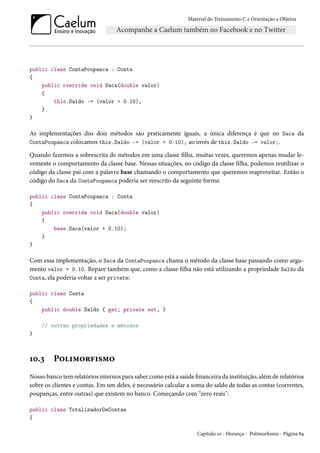 Material do Treinamento C e Orientação a Objetos
public class ContaPoupanca : Conta
{
public override void Saca(double valor)
{
this.Saldo -= (valor + 0.10);
}
}
As implementações dos dois métodos são praticamente iguais, a única diferença é que no Saca da
ContaPoupanca colocamos this.Saldo -= (valor + 0.10); ao invés de this.Saldo -= valor;.
Quando fazemos a sobrescrita de métodos em uma classe filha, muitas vezes, queremos apenas mudar le-
vemente o comportamento da classe base. Nessas situações, no código da classe filha, podemos reutilizar o
código da classe pai com a palavra base chamando o comportamento que queremos reaproveitar. Então o
código do Saca da ContaPoupanca poderia ser reescrito da seguinte forma:
public class ContaPoupanca : Conta
{
public override void Saca(double valor)
{
base.Saca(valor + 0.10);
}
}
Com essa implementação, o Saca da ContaPoupanca chama o método da classe base passando como argu-
mento valor + 0.10. Repare também que, como a classe filha não está utilizando a propriedade Saldo da
Conta, ela poderia voltar a ser private:
public class Conta
{
public double Saldo { get; private set; }
// outras propriedades e métodos
}
10.3 Polimorfismo
Nosso banco tem relatórios internos para saber como está a saúde financeira da instituição, além de relatórios
sobre os clientes e contas. Em um deles, é necessário calcular a soma do saldo de todas as contas (correntes,
poupanças, entre outras) que existem no banco. Começando com “zero reais":
public class TotalizadorDeContas
{
Capítulo 10 - Herança - Polimorfismo - Página 84
 