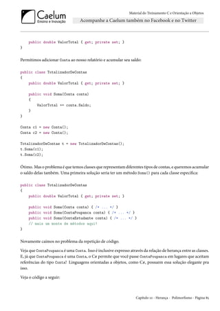 Material do Treinamento C e Orientação a Objetos
public double ValorTotal { get; private set; }
}
Permitimos adicionar Conta ao nosso relatório e acumular seu saldo:
public class TotalizadorDeContas
{
public double ValorTotal { get; private set; }
public void Soma(Conta conta)
{
ValorTotal += conta.Saldo;
}
}
Conta c1 = new Conta();
Conta c2 = new Conta();
TotalizadorDeContas t = new TotalizadorDeContas();
t.Soma(c1);
t.Soma(c2);
Ótimo. Mas o problema é que temos classes que representam diferentes tipos de contas, e queremos acumular
o saldo delas também. Uma primeira solução seria ter um método Soma() para cada classe específica:
public class TotalizadorDeContas
{
public double ValorTotal { get; private set; }
public void Soma(Conta conta) { /* ... */ }
public void Soma(ContaPoupanca conta) { /* ... */ }
public void Soma(ContaEstudante conta) { /* ... */ }
// mais um monte de métodos aqui!
}
Novamente caímos no problema da repetição de código.
Veja que ContaPoupanca é uma Conta. Isso é inclusive expresso através da relação de herança entre as classes.
E, já que ContaPoupanca é uma Conta, o C# permite que você passe ContaPoupanca em lugares que aceitam
referências do tipo Conta! Linguagens orientadas a objetos, como C#, possuem essa solução elegante pra
isso.
Veja o código a seguir:
Capítulo 10 - Herança - Polimorfismo - Página 85
 