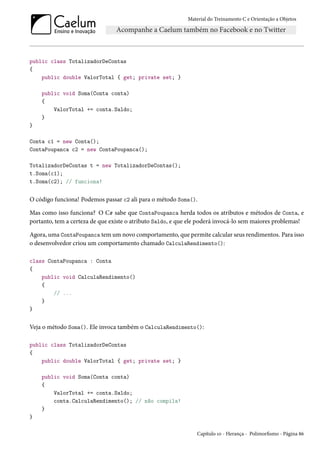 Material do Treinamento C e Orientação a Objetos
public class TotalizadorDeContas
{
public double ValorTotal { get; private set; }
public void Soma(Conta conta)
{
ValorTotal += conta.Saldo;
}
}
Conta c1 = new Conta();
ContaPoupanca c2 = new ContaPoupanca();
TotalizadorDeContas t = new TotalizadorDeContas();
t.Soma(c1);
t.Soma(c2); // funciona!
O código funciona! Podemos passar c2 ali para o método Soma().
Mas como isso funciona? O C# sabe que ContaPoupanca herda todos os atributos e métodos de Conta, e
portanto, tem a certeza de que existe o atributo Saldo, e que ele poderá invocá-lo sem maiores problemas!
Agora, uma ContaPoupanca tem um novo comportamento, que permite calcular seus rendimentos. Para isso
o desenvolvedor criou um comportamento chamado CalculaRendimento():
class ContaPoupanca : Conta
{
public void CalculaRendimento()
{
// ...
}
}
Veja o método Soma(). Ele invoca também o CalculaRendimento():
public class TotalizadorDeContas
{
public double ValorTotal { get; private set; }
public void Soma(Conta conta)
{
ValorTotal += conta.Saldo;
conta.CalculaRendimento(); // não compila!
}
}
Capítulo 10 - Herança - Polimorfismo - Página 86
 