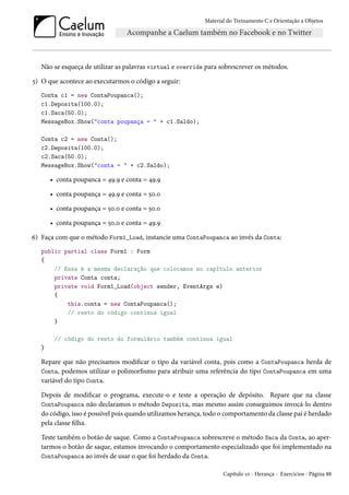 Material do Treinamento C e Orientação a Objetos
Não se esqueça de utilizar as palavras virtual e override para sobrescrever os métodos.
5) O que acontece ao executarmos o código a seguir:
Conta c1 = new ContaPoupanca();
c1.Deposita(100.0);
c1.Saca(50.0);
MessageBox.Show("conta poupança = " + c1.Saldo);
Conta c2 = new Conta();
c2.Deposita(100.0);
c2.Saca(50.0);
MessageBox.Show("conta = " + c2.Saldo);
• conta poupanca = 49.9 e conta = 49.9
• conta poupança = 49.9 e conta = 50.0
• conta poupança = 50.0 e conta = 50.0
• conta poupança = 50.0 e conta = 49.9
6) Faça com que o método Form1_Load, instancie uma ContaPoupanca ao invés da Conta:
public partial class Form1 : Form
{
// Essa é a mesma declaração que colocamos no capítulo anterior
private Conta conta;
private void Form1_Load(object sender, EventArgs e)
{
this.conta = new ContaPoupanca();
// resto do código continua igual
}
// código do resto do formulário também continua igual
}
Repare que não precisamos modificar o tipo da variável conta, pois como a ContaPoupanca herda de
Conta, podemos utilizar o polimorfismo para atribuir uma referência do tipo ContaPoupanca em uma
variável do tipo Conta.
Depois de modificar o programa, execute-o e teste a operação de depósito. Repare que na classe
ContaPoupanca não declaramos o método Deposita, mas mesmo assim conseguimos invocá-lo dentro
do código, isso é possível pois quando utilizamos herança, todo o comportamento da classe pai é herdado
pela classe filha.
Teste também o botão de saque. Como a ContaPoupanca sobrescreve o método Saca da Conta, ao aper-
tarmos o botão de saque, estamos invocando o comportamento especializado que foi implementado na
ContaPoupanca ao invés de usar o que foi herdado da Conta.
Capítulo 10 - Herança - Exercícios - Página 88
 