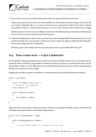 Material do Treinamento C e Orientação a Objetos
7) Crie a classe ContaCorrente dentro do projeto e faça com que ela herde da classe Conta.
Todas as operações na ContaCorrente serão tarifadas, em todo Saque, precisamos pagar uma taxa de R$
0.05 e para os depósitos, R$ 0.10, ou seja, na ContaCorrente, precisaremos sobrescrever tanto o método
Saca quanto o Deposita. Não se esqueça de usar o virtual e override para fazer a sobrescrita no código.
Depois de criar a ContaCorrente, modifique novamente o formulário para que ele mostre as informações
de uma ContaCorrente ao invés de uma ContaPoupanca.
8) (Opcional) Implemente a classe TotalizadorDeContas com uma propriedade chamada SaldoTotal e um
método chamado Adiciona que deve receber uma conta e somar seu saldo ao saldo total do totalizador.
Escreva um código que testa o totalizador.
Podemos passar uma instância de ContaCorrente para o Adiciona do totalizador? Por quê?
10.5 Para saber mais — o que é herdado?
Neste capítulo, vimos que quando fazemos a classe ContaPoupanca herdar da classe Conta, ela recebe automa-
ticamente todos os atributos, propriedades e métodos da classe pai, porém os construtores da classe pai não
são herdados. Então se a classe filha precisa de um construtor que está na classe pai, ela deve explicitamente
declarar esse construtor em seu código.
Imagine por exemplo, que para construirmos a conta precisamos passar opcionalmente seu número:
public class Conta
{
public int Numero { get; set; }
// Construtor sem argumentos
public Conta() {}
public Conta(int numero)
{
this.Numero = numero;
}
}
Agora na classe ContaPoupanca queremos passar o número na construção do objeto, como o construtor não
é herdado, precisamos colocar a declaração explicitamente:
public class ContaPoupanca : Conta
{
public ContaPoupanca(int numero)
{
// A propriedade Numero veio herdada da classe Conta
Capítulo 10 - Herança - Para saber mais — o que é herdado? - Página 89
 