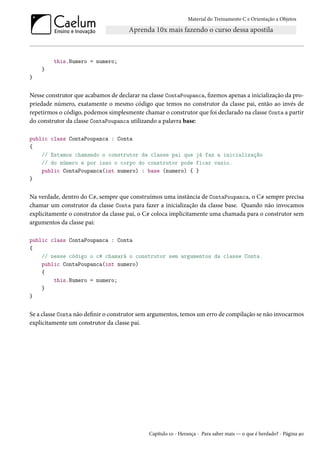 Material do Treinamento C e Orientação a Objetos
this.Numero = numero;
}
}
Nesse construtor que acabamos de declarar na classe ContaPoupanca, fizemos apenas a inicialização da pro-
priedade número, exatamente o mesmo código que temos no construtor da classe pai, então ao invés de
repetirmos o código, podemos simplesmente chamar o construtor que foi declarado na classe Conta a partir
do construtor da classe ContaPoupanca utilizando a palavra base:
public class ContaPoupanca : Conta
{
// Estamos chamando o construtor da classe pai que já faz a inicialização
// do número e por isso o corpo do construtor pode ficar vazio.
public ContaPoupanca(int numero) : base (numero) { }
}
Na verdade, dentro do C#, sempre que construímos uma instância de ContaPoupanca, o C# sempre precisa
chamar um construtor da classe Conta para fazer a inicialização da classe base. Quando não invocamos
explicitamente o construtor da classe pai, o C# coloca implicitamente uma chamada para o construtor sem
argumentos da classe pai:
public class ContaPoupanca : Conta
{
// nesse código o c# chamará o construtor sem argumentos da classe Conta.
public ContaPoupanca(int numero)
{
this.Numero = numero;
}
}
Se a classe Conta não definir o construtor sem argumentos, temos um erro de compilação se não invocarmos
explicitamente um construtor da classe pai.
Capítulo 10 - Herança - Para saber mais — o que é herdado? - Página 90
 