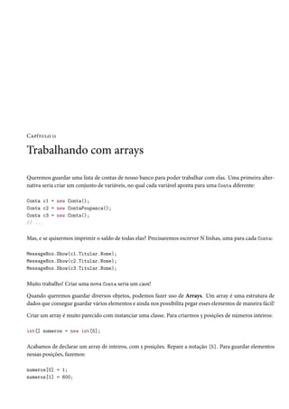 Capítulo 11
Trabalhando com arrays
Queremos guardar uma lista de contas de nosso banco para poder trabalhar com elas. Uma primeira alter-
nativa seria criar um conjunto de variáveis, no qual cada variável aponta para uma Conta diferente:
Conta c1 = new Conta();
Conta c2 = new ContaPoupanca();
Conta c3 = new Conta();
// ...
Mas, e se quisermos imprimir o saldo de todas elas? Precisaremos escrever N linhas, uma para cada Conta:
MessageBox.Show(c1.Titular.Nome);
MessageBox.Show(c2.Titular.Nome);
MessageBox.Show(c3.Titular.Nome);
Muito trabalho! Criar uma nova Conta seria um caos!
Quando queremos guardar diversos objetos, podemos fazer uso de Arrays. Um array é uma estrutura de
dados que consegue guardar vários elementos e ainda nos possibilita pegar esses elementos de maneira fácil!
Criar um array é muito parecido com instanciar uma classe. Para criarmos 5 posições de números inteiros:
int[] numeros = new int[5];
Acabamos de declarar um array de inteiros, com 5 posições. Repare a notação [5]. Para guardar elementos
nessas posições, fazemos:
numeros[0] = 1;
numeros[1] = 600;
 