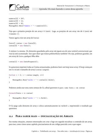 Material do Treinamento C e Orientação a Objetos
numeros[2] = 257;
numeros[3] = 12;
numeros[4] = 42;
MessageBox.Show("número = " + numeros[1]);
Veja que a primeira posição de um array é 0 (zero). Logo, as posições de um array vão de 0 (zero) até
(tamanho-1).
Vamos agora criar um array de Contas:
Conta[] contas = new Conta[5];
contas[0] = new Conta();
A sintaxe é a mesma. Os elementos guardados pelo array são iguais aos de uma variável convencional, que
você já está acostumado. Isso quer dizer que temos polimorfismo também! Ou seja, podemos guardar, em
um array de Conta, qualquer filho dela:
contas[1] = new ContaPoupanca();
Se quisermos imprimir todas as Contas armazenadas, podemos fazer um loop nesse array. O loop começará
em 0 e irá até o tamanho do array (contas.Length):
for(int i = 0; i < contas.Length; i++)
{
MessageBox.Show("saldo = " + contas[i].Saldo);
}
Podemos ainda usar uma outra sintaxe do C#, afinal queremos ir para cada Conta c em contas:
foreach(Conta c in contas)
{
MessageBox.Show("saldo = " + c.Saldo);
}
O C# pega cada elemento do array e coloca automaticamente na variável c, imprimindo o resultado que
queremos.
11.1 Para saber mais — inicialização de Arrays
Em muitas situações, estamos interessados em criar e logo em seguida inicializar o conteúdo de um array,
para isso, como vimos nesse capítulo, precisaríamos de um código parecido com o que segue:
Capítulo 11 - Trabalhando com arrays - Para saber mais — inicialização de Arrays - Página 92
 