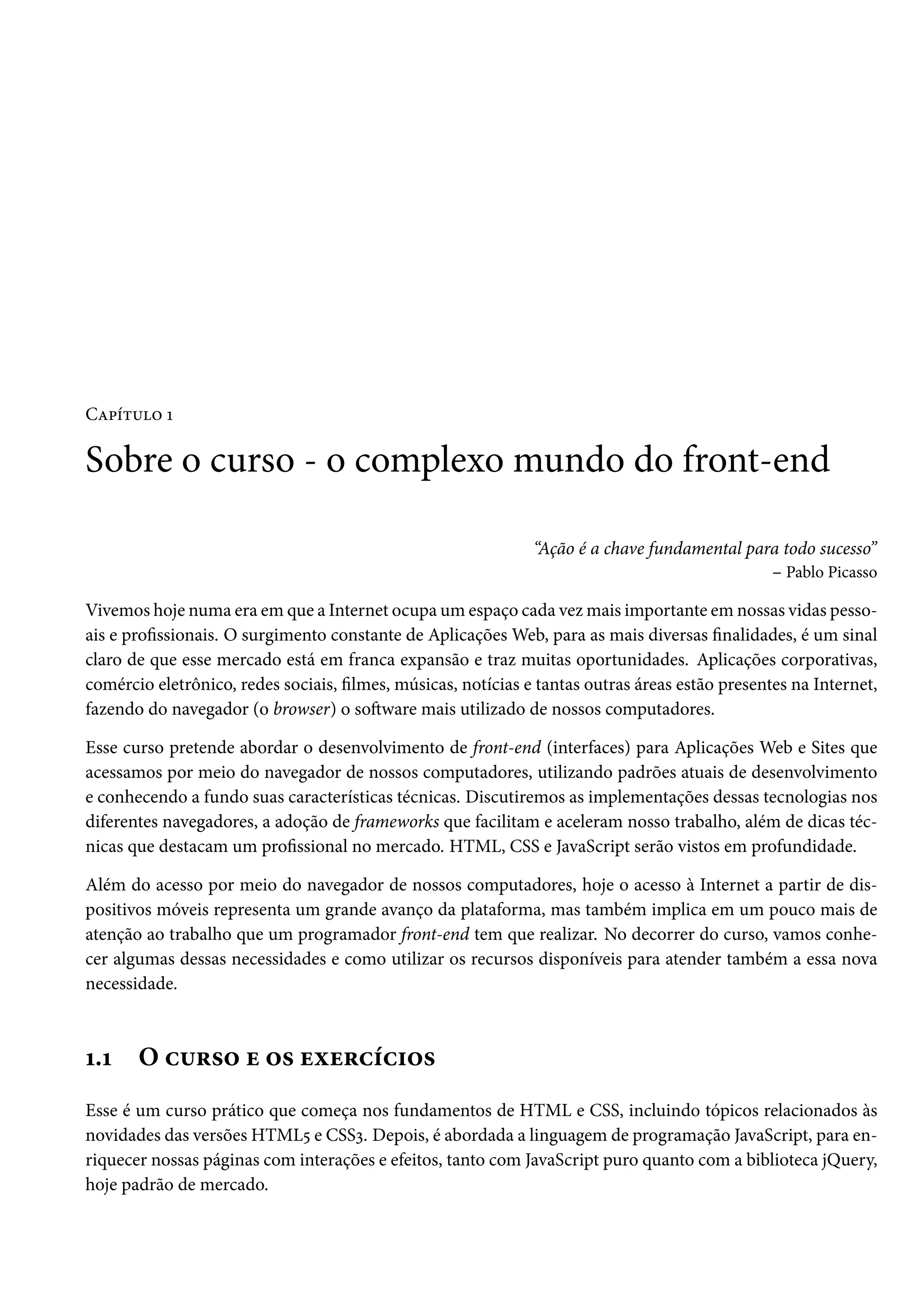 CZ£i±¶™ Õ Sobre o curso - o complexo mundo do front-end “Ação é a chave fundamental para todo sucesso” – Pablo Picasso Vivemos hoje numa era em que a Internet ocupa um espaço cada vezmais importante em nossas vidas pesso-ais e prossionais. O surgimento constante de AplicaçõesWeb, para as mais diversas nalidades, é um sinal claro de que esse mercado está em franca expansão e traz muitas oportunidades. Aplicações corporativas, comércio eletrônico, redes sociais, lmes, músicas, notícias e tantas outras áreas estão presentes na Internet, fazendo do navegador (o browser) o soŸware mais utilizado de nossos computadores. Esse curso pretende abordar o desenvolvimento de front-end (interfaces) para Aplicações Web e Sites que acessamos por meio do navegador de nossos computadores, utilizando padrões atuais de desenvolvimento e conhecendo a fundo suas características técnicas. Discutiremos as implementações dessas tecnologias nos diferentes navegadores, a adoção de frameworks que facilitam e aceleram nosso trabalho, além de dicas téc-nicas que destacam um prossional no mercado. HTML, CSS e JavaScript serão vistos em profundidade. Além do acesso por meio do navegador de nossos computadores, hoje o acesso à Internet a partir de dis-positivos móveis representa um grande avanço da plataforma, mas também implica em um pouco mais de atenção ao trabalho que um programador front-end tem que realizar. No decorrer do curso, vamos conhe-cer algumas dessas necessidades e como utilizar os recursos disponíveis para atender também a essa nova necessidade. Õ.Õ O h¶§«™ u ™« uìu§hih†™« Esse é um curso prático que começa nos fundamentos de HTML e CSS, incluindo tópicos relacionados às novidades das versões HTML¢ e CSSì. Depois, é abordada a linguagem de programação JavaScript, para en-riquecer nossas páginas com interações e efeitos, tanto com JavaScript puro quanto com a biblioteca jQuery, hoje padrão de mercado. 