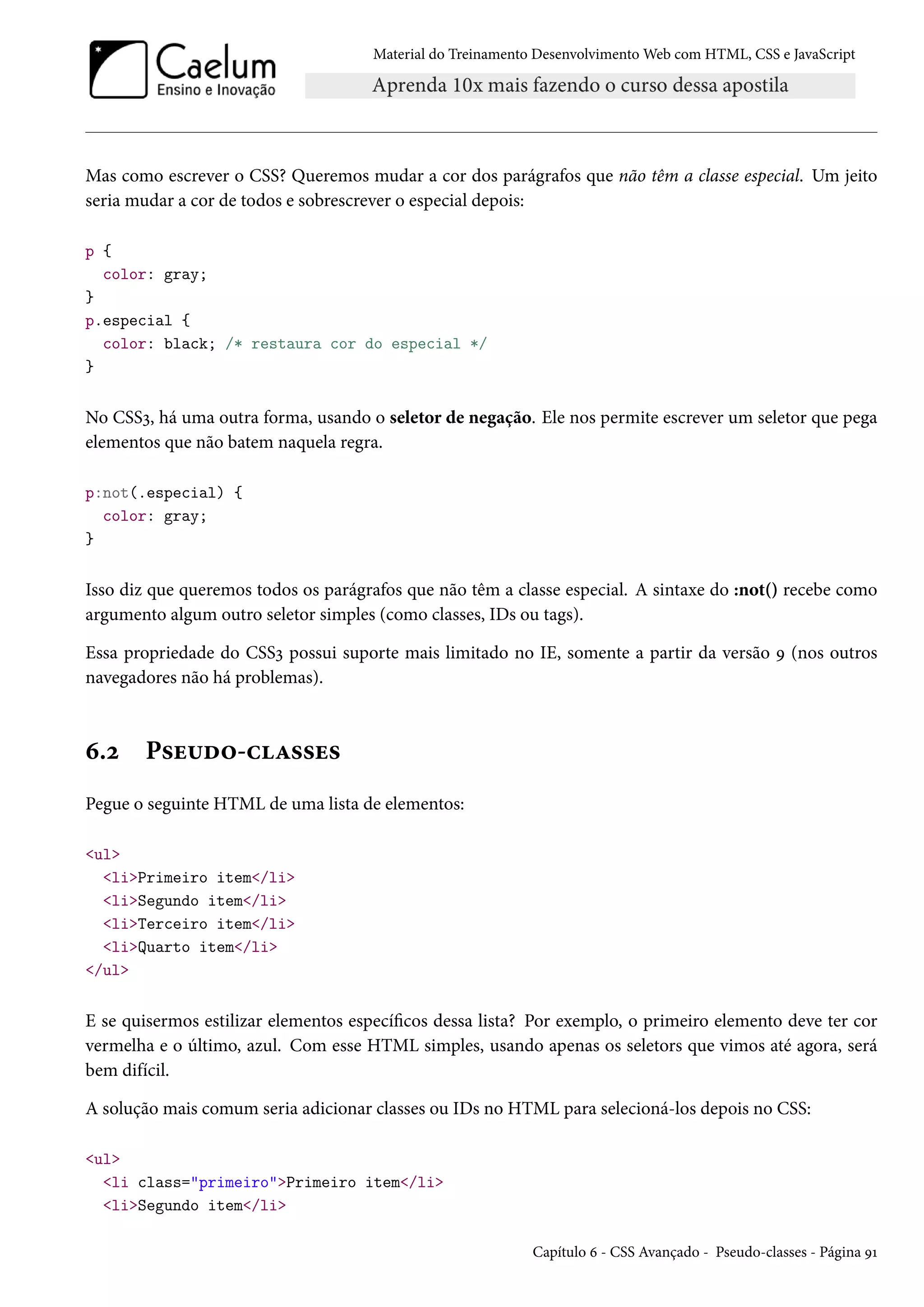 Material do Treinamento DesenvolvimentoWeb com HTML, CSS e JavaScript Mas como escrever o CSS? Queremos mudar a cor dos parágrafos que não têm a classe especial. Um jeito seria mudar a cor de todos e sobrescrever o especial depois: p { color: gray; } p.especial { color: black; /* restaura cor do especial */ } No CSSì, há uma outra forma, usando o seletor de negação. Ele nos permite escrever um seletor que pega elementos que não batem naquela regra. p:not(.especial) { color: gray; } Isso diz que queremos todos os parágrafos que não têm a classe especial. A sintaxe do :not() recebe como argumento algum outro seletor simples (como classes, IDs ou tags). Essa propriedade do CSSì possui suporte mais limitado no IE, somente a partir da versão É (nos outros navegadores não há problemas). ä.ó P«u¶o™-hZ««u« Pegue o seguinte HTML de uma lista de elementos: ul liPrimeiro item/li liSegundo item/li liTerceiro item/li liQuarto item/li /ul E se quisermos estilizar elementos especícos dessa lista? Por exemplo, o primeiro elemento deve ter cor vermelha e o último, azul. Com esse HTML simples, usando apenas os seletors que vimos até agora, será bem difícil. A solução mais comum seria adicionar classes ou IDs no HTML para selecioná-los depois no CSS: ul li class=primeiroPrimeiro item/li liSegundo item/li Capítulo ä - CSS Avançado - Pseudo-classes - Página ÉÕ 