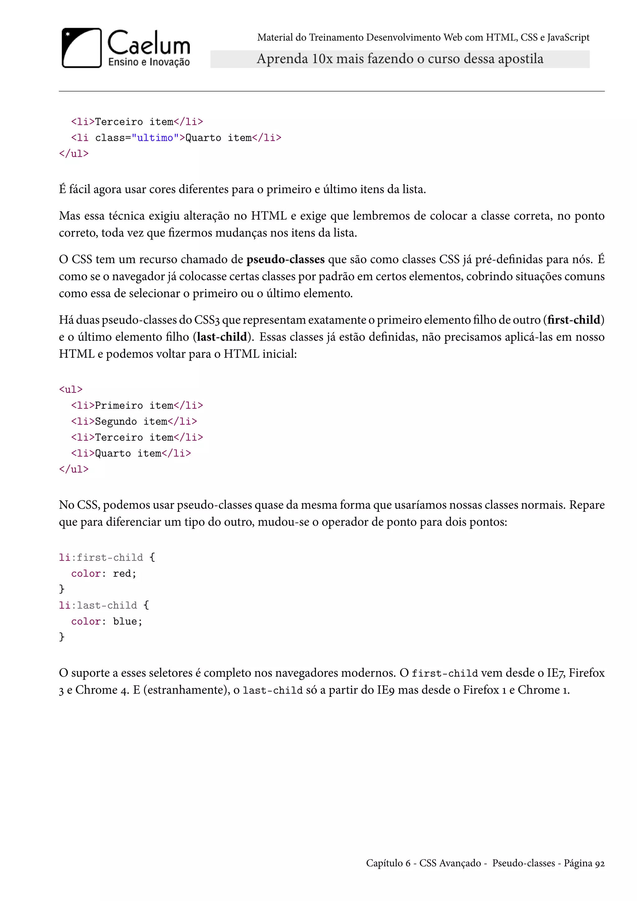 Material do Treinamento DesenvolvimentoWeb com HTML, CSS e JavaScript liTerceiro item/li li class=ultimoQuarto item/li /ul É fácil agora usar cores diferentes para o primeiro e último itens da lista. Mas essa técnica exigiu alteração no HTML e exige que lembremos de colocar a classe correta, no ponto correto, toda vez que zermos mudanças nos itens da lista. O CSS tem um recurso chamado de pseudo-classes que são como classes CSS já pré-denidas para nós. É como se o navegador já colocasse certas classes por padrão em certos elementos, cobrindo situações comuns como essa de selecionar o primeiro ou o último elemento. Há duas pseudo-classes do CSSì que representamexatamente o primeiro elemento lho de outro (rst-child) e o último elemento lho (last-child). Essas classes já estão denidas, não precisamos aplicá-las em nosso HTML e podemos voltar para o HTML inicial: ul liPrimeiro item/li liSegundo item/li liTerceiro item/li liQuarto item/li /ul No CSS, podemos usar pseudo-classes quase damesma forma que usaríamos nossas classes normais. Repare que para diferenciar um tipo do outro, mudou-se o operador de ponto para dois pontos: li:first-child { color: red; } li:last-child { color: blue; } O suporte a esses seletores é completo nos navegadores modernos. O first-child vem desde o IEß, Firefox ì e Chrome ¦. E (estranhamente), o last-child só a partir do IEÉ mas desde o Firefox Õ e Chrome Õ. Capítulo ä - CSS Avançado - Pseudo-classes - Página Éó 