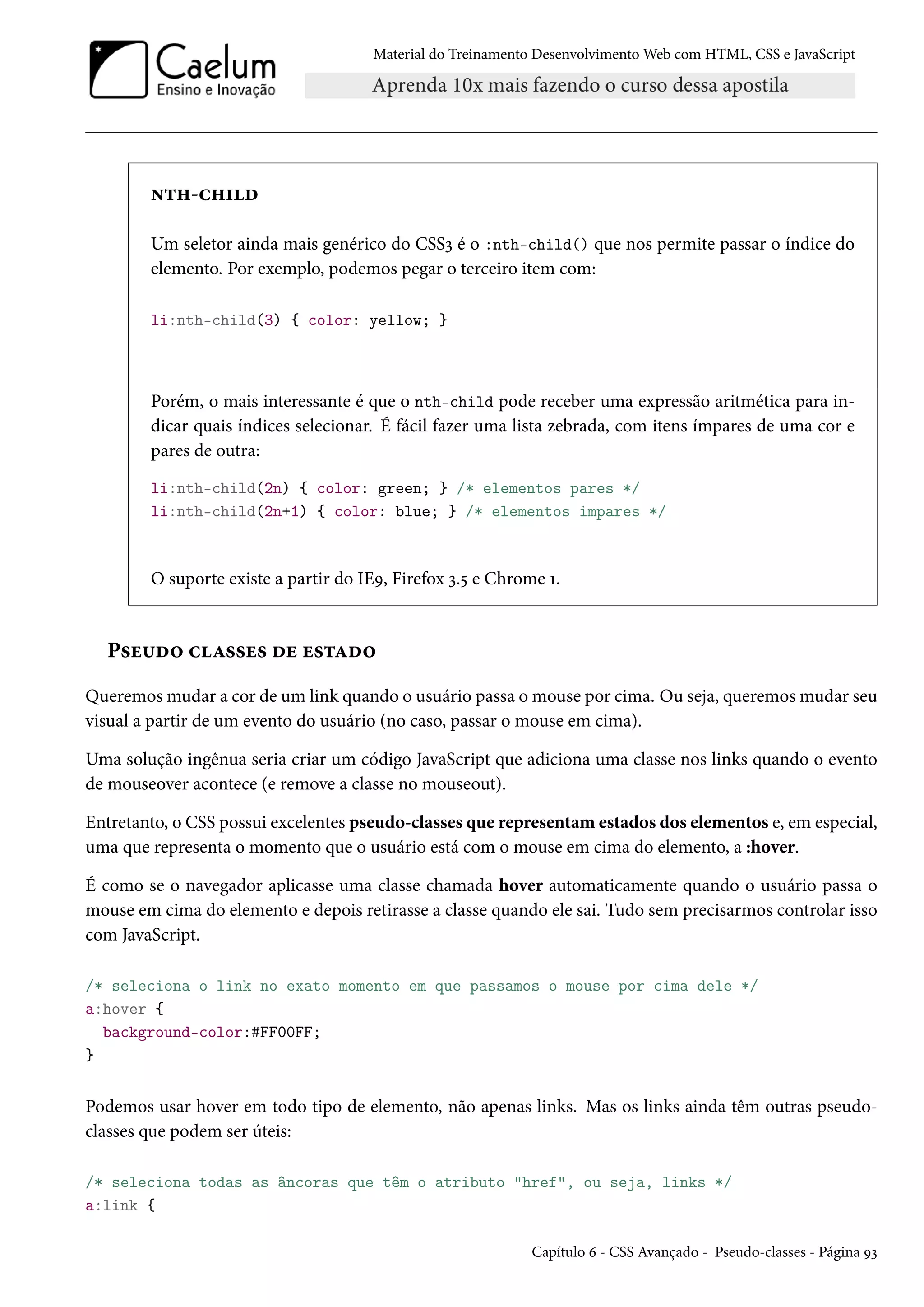 Material do Treinamento DesenvolvimentoWeb com HTML, CSS e JavaScript •±„-h„†o Um seletor ainda mais genérico do CSSì é o :nth-child() que nos permite passar o índice do elemento. Por exemplo, podemos pegar o terceiro item com: li:nth-child(3) { color: yellow; } Porém, o mais interessante é que o nth-child pode receber uma expressão aritmética para in-dicar quais índices selecionar. É fácil fazer uma lista zebrada, com itens ímpares de uma cor e pares de outra: li:nth-child(2n) { color: green; } /* elementos pares */ li:nth-child(2n+1) { color: blue; } /* elementos impares */ O suporte existe a partir do IEÉ, Firefox ì.¢ e Chrome Õ. P«u¶o™ hZ««u« ou u«±Zo™ Queremosmudar a cor de um link quando o usuário passa omouse por cima. Ou seja, queremosmudar seu visual a partir de um evento do usuário (no caso, passar o mouse em cima). Uma solução ingênua seria criar um código JavaScript que adiciona uma classe nos links quando o evento de mouseover acontece (e remove a classe no mouseout). Entretanto, o CSS possui excelentes pseudo-classes que representamestados dos elementos e, em especial, uma que representa o momento que o usuário está com o mouse em cima do elemento, a :hover. É como se o navegador aplicasse uma classe chamada hover automaticamente quando o usuário passa o mouse em cima do elemento e depois retirasse a classe quando ele sai. Tudo sem precisarmos controlar isso com JavaScript. /* seleciona o link no exato momento em que passamos o mouse por cima dele */ a:hover { background-color:#FF00FF; } Podemos usar hover em todo tipo de elemento, não apenas links. Mas os links ainda têm outras pseudo-classes que podem ser úteis: /* seleciona todas as âncoras que têm o atributo href, ou seja, links */ a:link { Capítulo ä - CSS Avançado - Pseudo-classes - Página Éì 