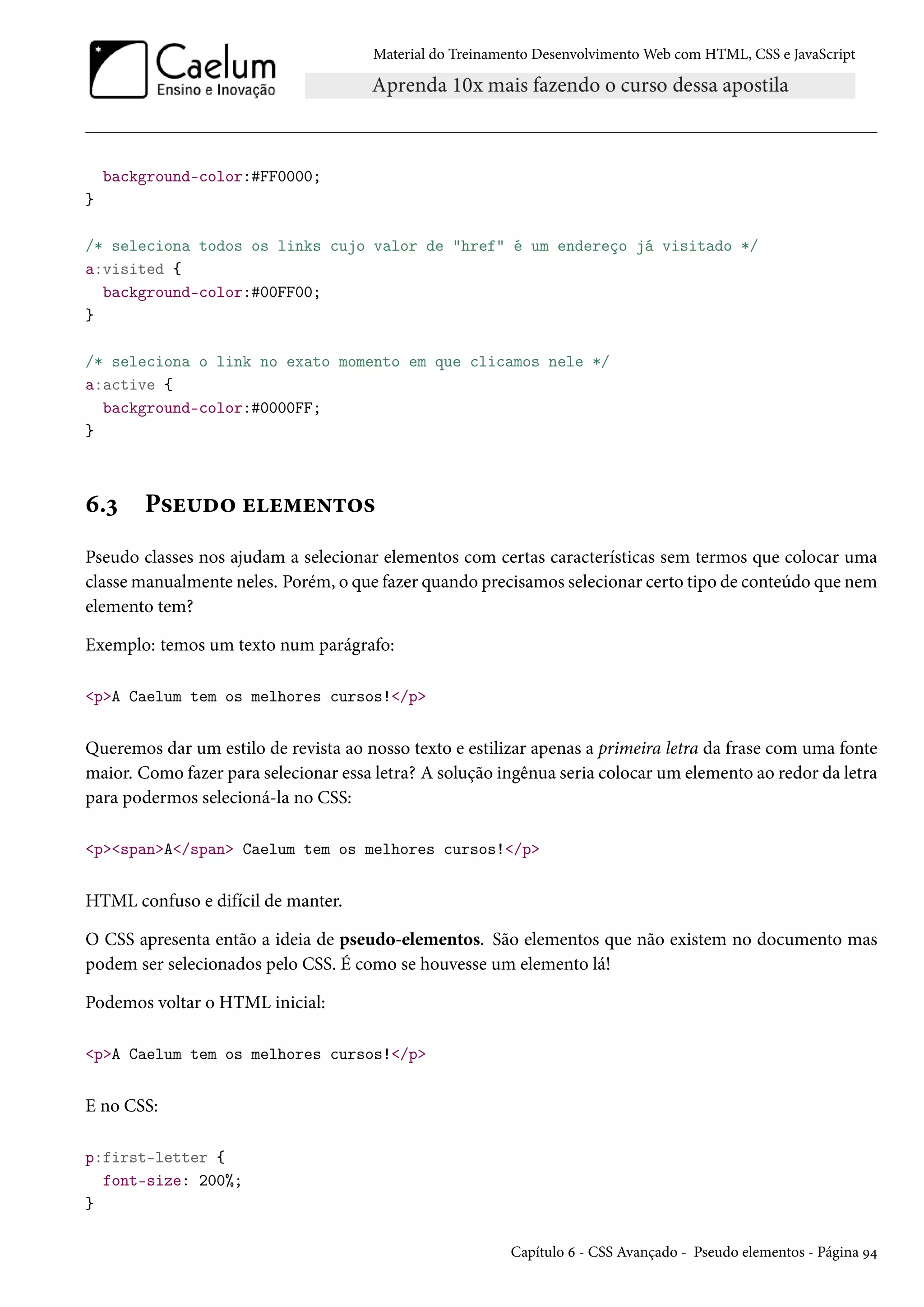 Material do Treinamento DesenvolvimentoWeb com HTML, CSS e JavaScript background-color:#FF0000; } /* seleciona todos os links cujo valor de href é um endereço já visitado */ a:visited { background-color:#00FF00; } /* seleciona o link no exato momento em que clicamos nele */ a:active { background-color:#0000FF; } ä.ì P«u¶o™ uu“u•±™« Pseudo classes nos ajudam a selecionar elementos com certas características sem termos que colocar uma classemanualmente neles. Porém, o que fazer quando precisamos selecionar certo tipo de conteúdo que nem elemento tem? Exemplo: temos um texto num parágrafo: pA Caelum tem os melhores cursos!/p Queremos dar um estilo de revista ao nosso texto e estilizar apenas a primeira letra da frase com uma fonte maior. Como fazer para selecionar essa letra? A solução ingênua seria colocar um elemento ao redor da letra para podermos selecioná-la no CSS: pspanA/span Caelum tem os melhores cursos!/p HTML confuso e difícil de manter. O CSS apresenta então a ideia de pseudo-elementos. São elementos que não existem no documento mas podem ser selecionados pelo CSS. É como se houvesse um elemento lá! Podemos voltar o HTML inicial: pA Caelum tem os melhores cursos!/p E no CSS: p:first-letter { font-size: 200%; } Capítulo ä - CSS Avançado - Pseudo elementos - Página É¦ 