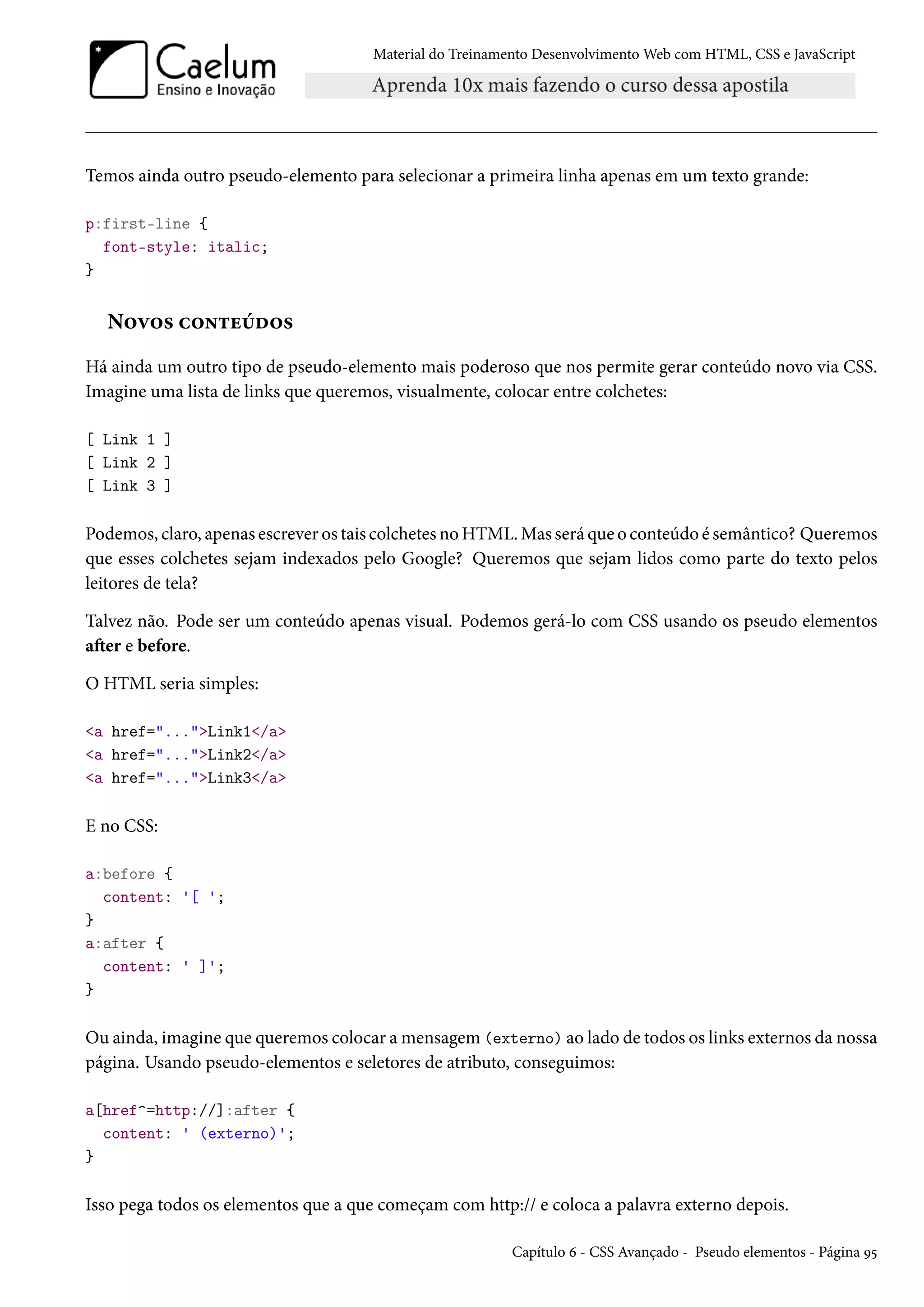 Material do Treinamento DesenvolvimentoWeb com HTML, CSS e JavaScript Temos ainda outro pseudo-elemento para selecionar a primeira linha apenas em um texto grande: p:first-line { font-style: italic; } N™ê™« h™•±uuo™« Há ainda um outro tipo de pseudo-elemento mais poderoso que nos permite gerar conteúdo novo via CSS. Imagine uma lista de links que queremos, visualmente, colocar entre colchetes: [ Link 1 ] [ Link 2 ] [ Link 3 ] Podemos, claro, apenas escrever os tais colchetes noHTML.Mas será que o conteúdo é semântico? Queremos que esses colchetes sejam indexados pelo Google? Queremos que sejam lidos como parte do texto pelos leitores de tela? Talvez não. Pode ser um conteúdo apenas visual. Podemos gerá-lo com CSS usando os pseudo elementos aŸer e before. O HTML seria simples: a href=...Link1/a a href=...Link2/a a href=...Link3/a E no CSS: a:before { content: '[ '; } a:after { content: ' ]'; } Ou ainda, imagine que queremos colocar amensagem (externo) ao lado de todos os links externos da nossa página. Usando pseudo-elementos e seletores de atributo, conseguimos: a[href^=http://]:after { content: ' (externo)'; } Isso pega todos os elementos que a que começam com http:// e coloca a palavra externo depois. Capítulo ä - CSS Avançado - Pseudo elementos - Página É¢ 
