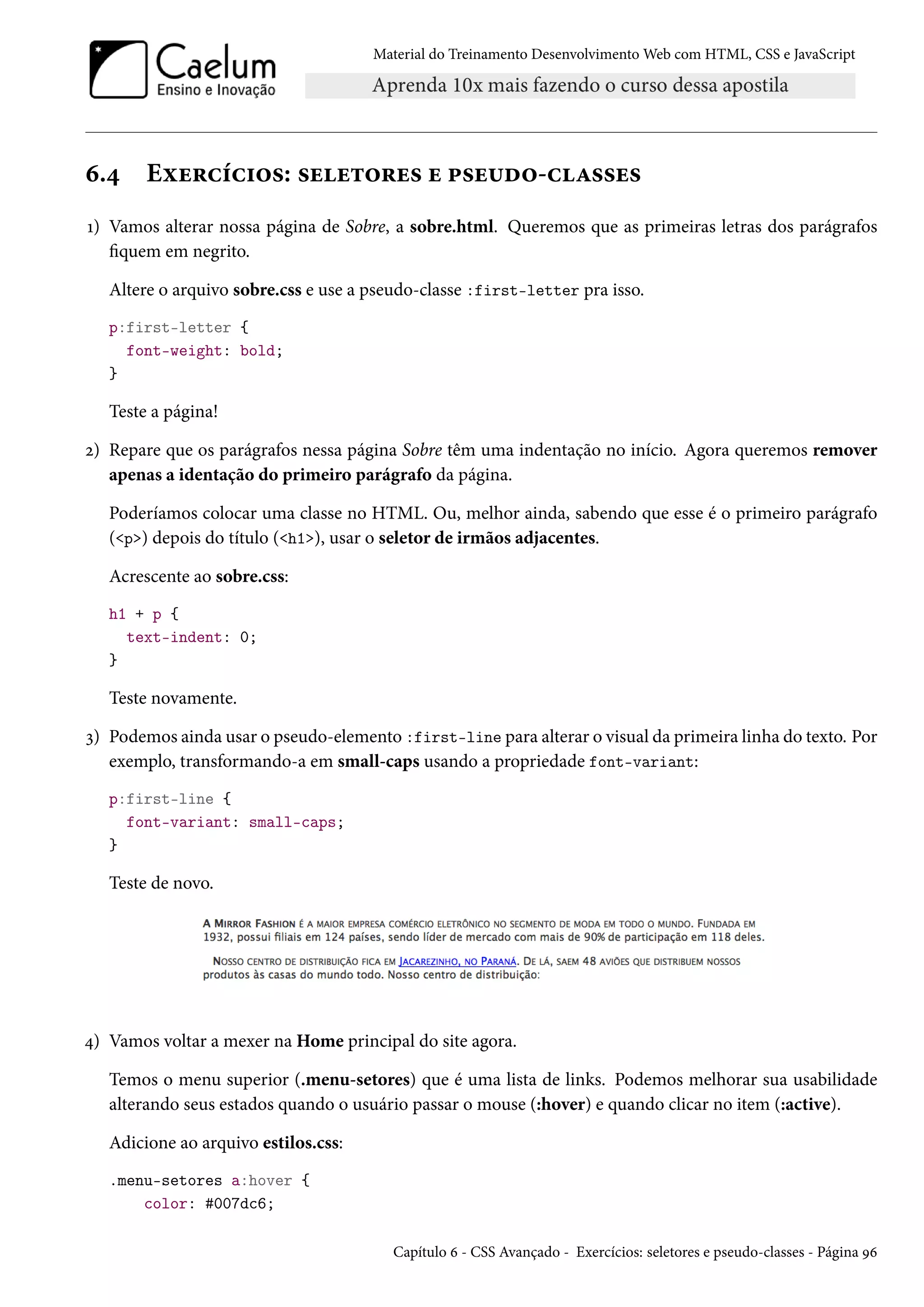 Material do Treinamento DesenvolvimentoWeb com HTML, CSS e JavaScript ä.¦ Eìu§hih†™«: «uu±™§u« u £«u¶o™-hZ««u« Õ) Vamos alterar nossa página de Sobre, a sobre.html. Queremos que as primeiras letras dos parágrafos quem em negrito. Altere o arquivo sobre.css e use a pseudo-classe :first-letter pra isso. p:first-letter { font-weight: bold; } Teste a página! ó) Repare que os parágrafos nessa página Sobre têm uma indentação no início. Agora queremos remover apenas a identação do primeiro parágrafo da página. Poderíamos colocar uma classe no HTML. Ou, melhor ainda, sabendo que esse é o primeiro parágrafo (p) depois do título (h1), usar o seletor de irmãos adjacentes. Acrescente ao sobre.css: h1 + p { text-indent: 0; } Teste novamente. ì) Podemos ainda usar o pseudo-elemento :first-line para alterar o visual da primeira linha do texto. Por exemplo, transformando-a em small-caps usando a propriedade font-variant: p:first-line { font-variant: small-caps; } Teste de novo. ¦) Vamos voltar a mexer na Home principal do site agora. Temos o menu superior (.menu-setores) que é uma lista de links. Podemos melhorar sua usabilidade alterando seus estados quando o usuário passar o mouse (:hover) e quando clicar no item (:active). Adicione ao arquivo estilos.css: .menu-setores a:hover { color: #007dc6; Capítulo ä - CSS Avançado - Exercícios: seletores e pseudo-classes - Página Éä 