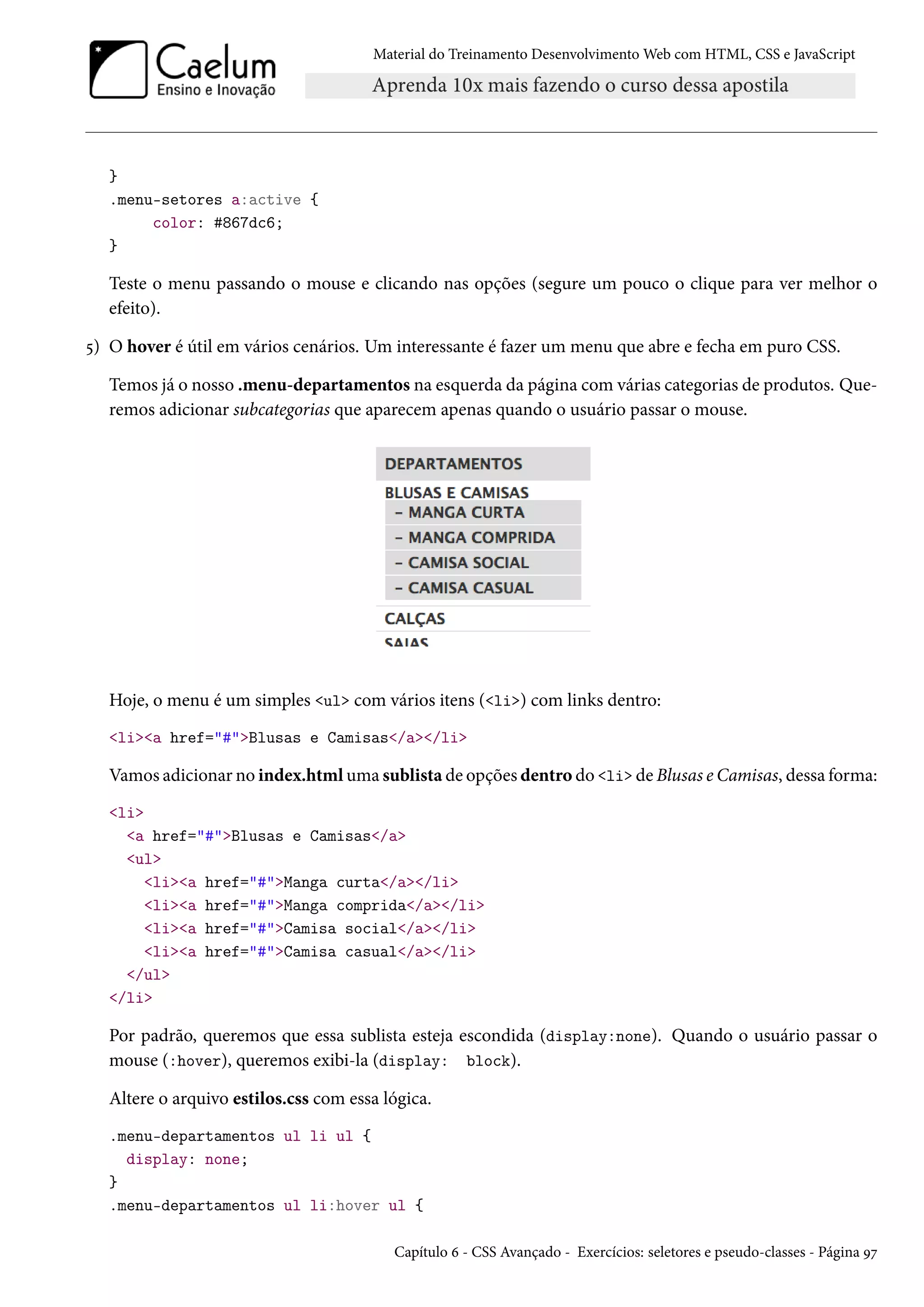 Material do Treinamento DesenvolvimentoWeb com HTML, CSS e JavaScript } .menu-setores a:active { color: #867dc6; } Teste o menu passando o mouse e clicando nas opções (segure um pouco o clique para ver melhor o efeito). ¢) O hover é útil em vários cenários. Um interessante é fazer um menu que abre e fecha em puro CSS. Temos já o nosso .menu-departamentos na esquerda da página comvárias categorias de produtos. Que-remos adicionar subcategorias que aparecem apenas quando o usuário passar o mouse. Hoje, o menu é um simples ul com vários itens (li) com links dentro: lia href=#Blusas e Camisas/a/li Vamos adicionar no index.htmluma sublista de opções dentro do li de Blusas e Camisas, dessa forma: li a href=#Blusas e Camisas/a ul lia href=#Manga curta/a/li lia href=#Manga comprida/a/li lia href=#Camisa social/a/li lia href=#Camisa casual/a/li /ul /li Por padrão, queremos que essa sublista esteja escondida (display:none). Quando o usuário passar o mouse (:hover), queremos exibi-la (display: block). Altere o arquivo estilos.css com essa lógica. .menu-departamentos ul li ul { display: none; } .menu-departamentos ul li:hover ul { Capítulo ä - CSS Avançado - Exercícios: seletores e pseudo-classes - Página Éß 