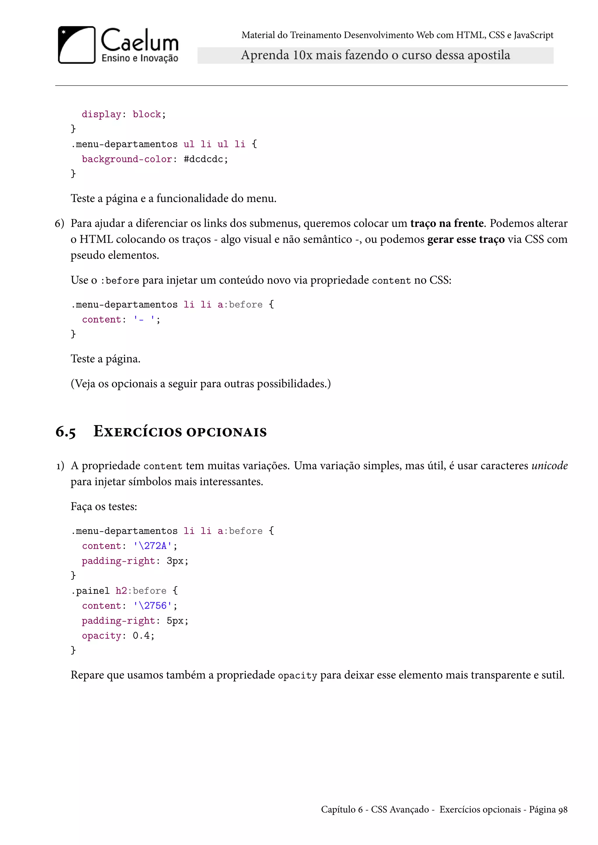 Material do Treinamento DesenvolvimentoWeb com HTML, CSS e JavaScript display: block; } .menu-departamentos ul li ul li { background-color: #dcdcdc; } Teste a página e a funcionalidade do menu. ä) Para ajudar a diferenciar os links dos submenus, queremos colocar um traço na frente. Podemos alterar o HTML colocando os traços - algo visual e não semântico -, ou podemos gerar esse traço via CSS com pseudo elementos. Use o :before para injetar um conteúdo novo via propriedade content no CSS: .menu-departamentos li li a:before { content: '- '; } Teste a página. (Veja os opcionais a seguir para outras possibilidades.) ä.¢ Eìu§hih†™« ™£h†™•Z†« Õ) A propriedade content tem muitas variações. Uma variação simples, mas útil, é usar caracteres unicode para injetar símbolos mais interessantes. Faça os testes: .menu-departamentos li li a:before { content: '272A'; padding-right: 3px; } .painel h2:before { content: '2756'; padding-right: 5px; opacity: 0.4; } Repare que usamos também a propriedade opacity para deixar esse elemento mais transparente e sutil. Capítulo ä - CSS Avançado - Exercícios opcionais - Página É˜ 