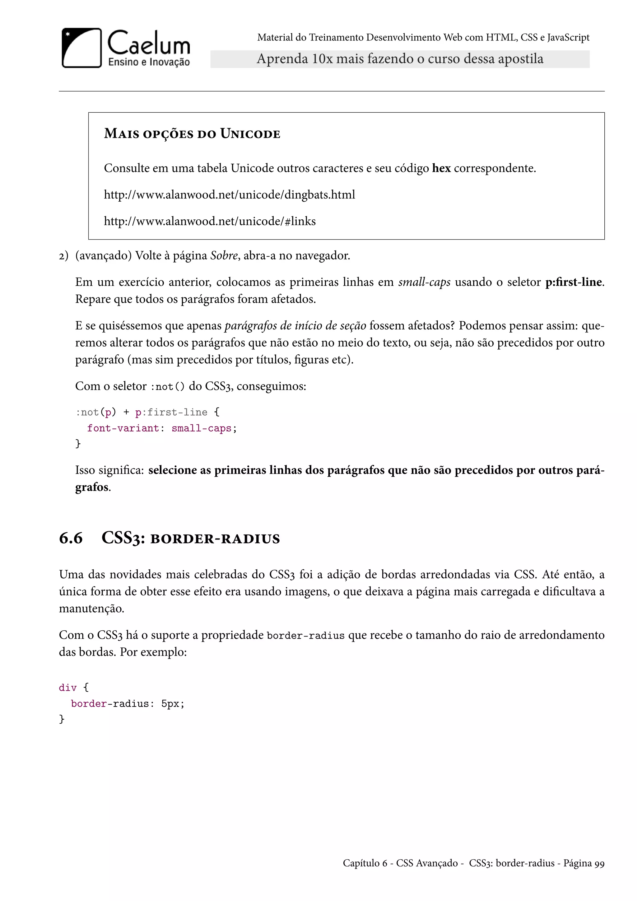 Material do Treinamento DesenvolvimentoWeb com HTML, CSS e JavaScript MZ†« ™£cou« o™ U•†h™ou Consulte em uma tabela Unicode outros caracteres e seu código hex correspondente. http://www.alanwood.net/unicode/dingbats.html http://www.alanwood.net/unicode/klinks ó) (avançado) Volte à página Sobre, abra-a no navegador. Em um exercício anterior, colocamos as primeiras linhas em small-caps usando o seletor p:rst-line. Repare que todos os parágrafos foram afetados. E se quiséssemos que apenas parágrafos de início de seção fossem afetados? Podemos pensar assim: que-remos alterar todos os parágrafos que não estão no meio do texto, ou seja, não são precedidos por outro parágrafo (mas sim precedidos por títulos, guras etc). Com o seletor :not() do CSSì, conseguimos: :not(p) + p:first-line { font-variant: small-caps; } Isso signica: selecione as primeiras linhas dos parágrafos que não são precedidos por outros pará-grafos. ä.ä CSSì: f™§ou§-§Zo†¶« Uma das novidades mais celebradas do CSSì foi a adição de bordas arredondadas via CSS. Até então, a única forma de obter esse efeito era usando imagens, o que deixava a página mais carregada e dicultava a manutenção. Com o CSSì há o suporte a propriedade border-radius que recebe o tamanho do raio de arredondamento das bordas. Por exemplo: div { border-radius: 5px; } Capítulo ä - CSS Avançado - CSSì: border-radius - Página ÉÉ 