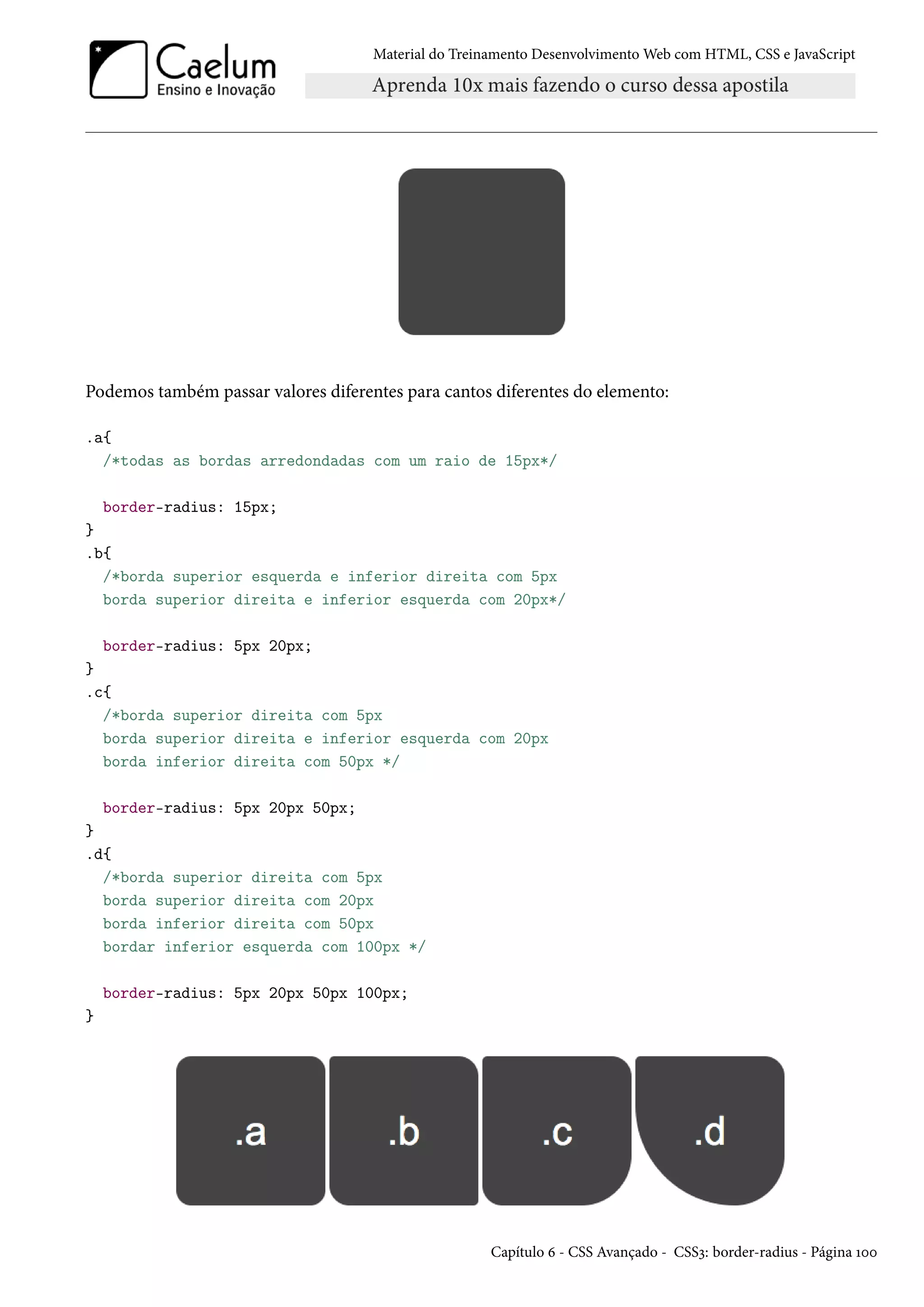 Material do Treinamento DesenvolvimentoWeb com HTML, CSS e JavaScript Podemos também passar valores diferentes para cantos diferentes do elemento: .a{ /*todas as bordas arredondadas com um raio de 15px*/ border-radius: 15px; } .b{ /*borda superior esquerda e inferior direita com 5px borda superior direita e inferior esquerda com 20px*/ border-radius: 5px 20px; } .c{ /*borda superior direita com 5px borda superior direita e inferior esquerda com 20px borda inferior direita com 50px */ border-radius: 5px 20px 50px; } .d{ /*borda superior direita com 5px borda superior direita com 20px borda inferior direita com 50px bordar inferior esquerda com 100px */ border-radius: 5px 20px 50px 100px; } Capítulo ä - CSS Avançado - CSSì: border-radius - Página Õþþ 