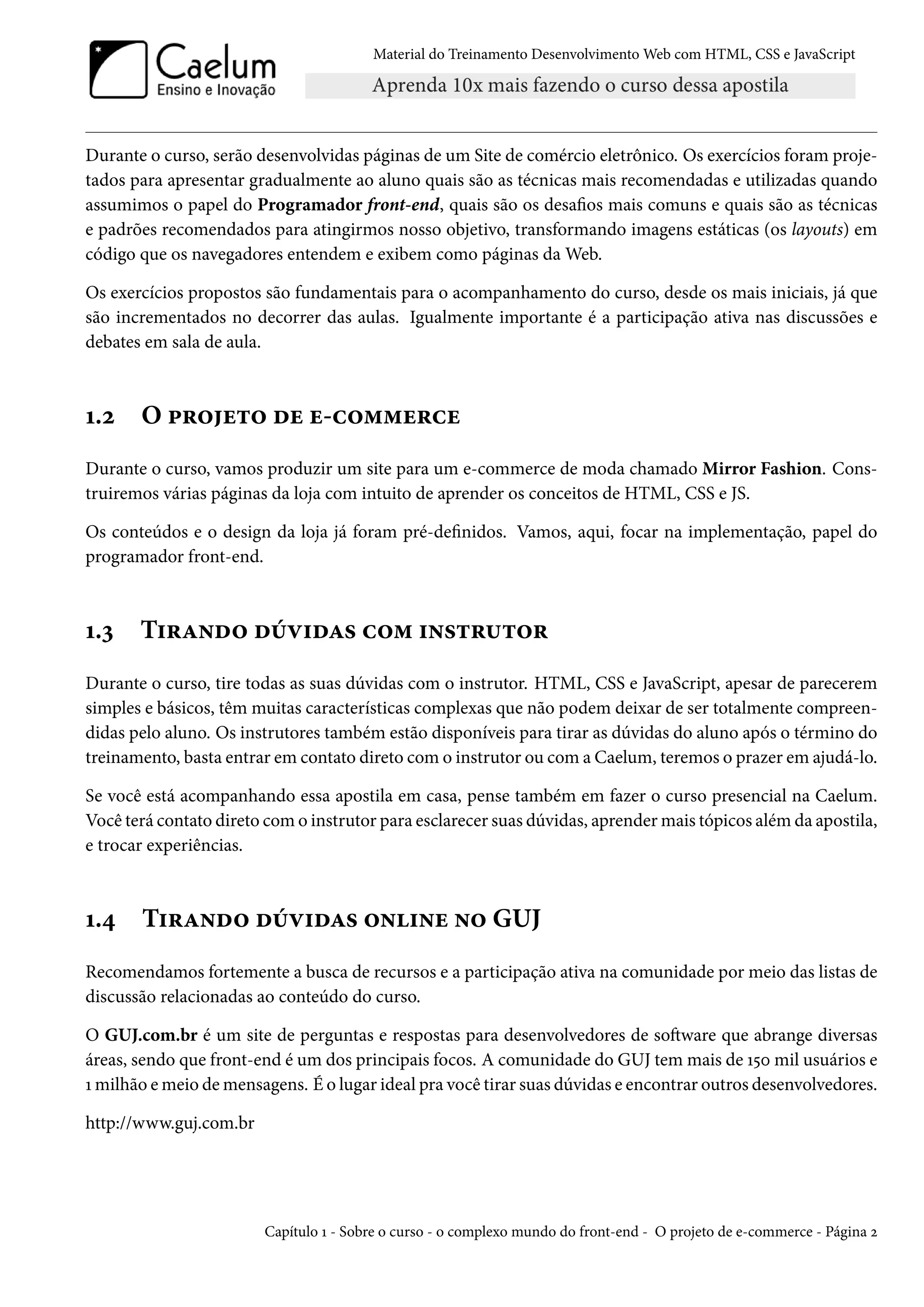 Material do Treinamento DesenvolvimentoWeb com HTML, CSS e JavaScript Durante o curso, serão desenvolvidas páginas de um Site de comércio eletrônico. Os exercícios foram proje-tados para apresentar gradualmente ao aluno quais são as técnicas mais recomendadas e utilizadas quando assumimos o papel do Programador front-end, quais são os desaos mais comuns e quais são as técnicas e padrões recomendados para atingirmos nosso objetivo, transformando imagens estáticas (os layouts) em código que os navegadores entendem e exibem como páginas daWeb. Os exercícios propostos são fundamentais para o acompanhamento do curso, desde os mais iniciais, já que são incrementados no decorrer das aulas. Igualmente importante é a participação ativa nas discussões e debates em sala de aula. Õ.ó O £§™u±™ ou u-h™““u§hu Durante o curso, vamos produzir um site para um e-commerce de moda chamado Mirror Fashion. Cons-truiremos várias páginas da loja com intuito de aprender os conceitos de HTML, CSS e JS. Os conteúdos e o design da loja já foram pré-denidos. Vamos, aqui, focar na implementação, papel do programador front-end. Õ.ì T†§Z•o™ ouê†oZ« h™“ †•«±§¶±™§ Durante o curso, tire todas as suas dúvidas com o instrutor. HTML, CSS e JavaScript, apesar de parecerem simples e básicos, têm muitas características complexas que não podem deixar de ser totalmente compreen-didas pelo aluno. Os instrutores também estão disponíveis para tirar as dúvidas do aluno após o término do treinamento, basta entrar em contato direto como instrutor ou coma Caelum, teremos o prazer em ajudá-lo. Se você está acompanhando essa apostila em casa, pense também em fazer o curso presencial na Caelum. Você terá contato direto como instrutor para esclarecer suas dúvidas, aprendermais tópicos além da apostila, e trocar experiências. Õ.¦ T†§Z•o™ ouê†oZ« ™•†•u •™ GUJ Recomendamos fortemente a busca de recursos e a participação ativa na comunidade por meio das listas de discussão relacionadas ao conteúdo do curso. O GUJ.com.br é um site de perguntas e respostas para desenvolvedores de soŸware que abrange diversas áreas, sendo que front-end é um dos principais focos. A comunidade do GUJ tem mais de Õ¢þ mil usuários e Õ milhão emeio demensagens. É o lugar ideal pra você tirar suas dúvidas e encontrar outros desenvolvedores. http://www.guj.com.br Capítulo Õ - Sobre o curso - o complexo mundo do front-end - O projeto de e-commerce - Página ó 