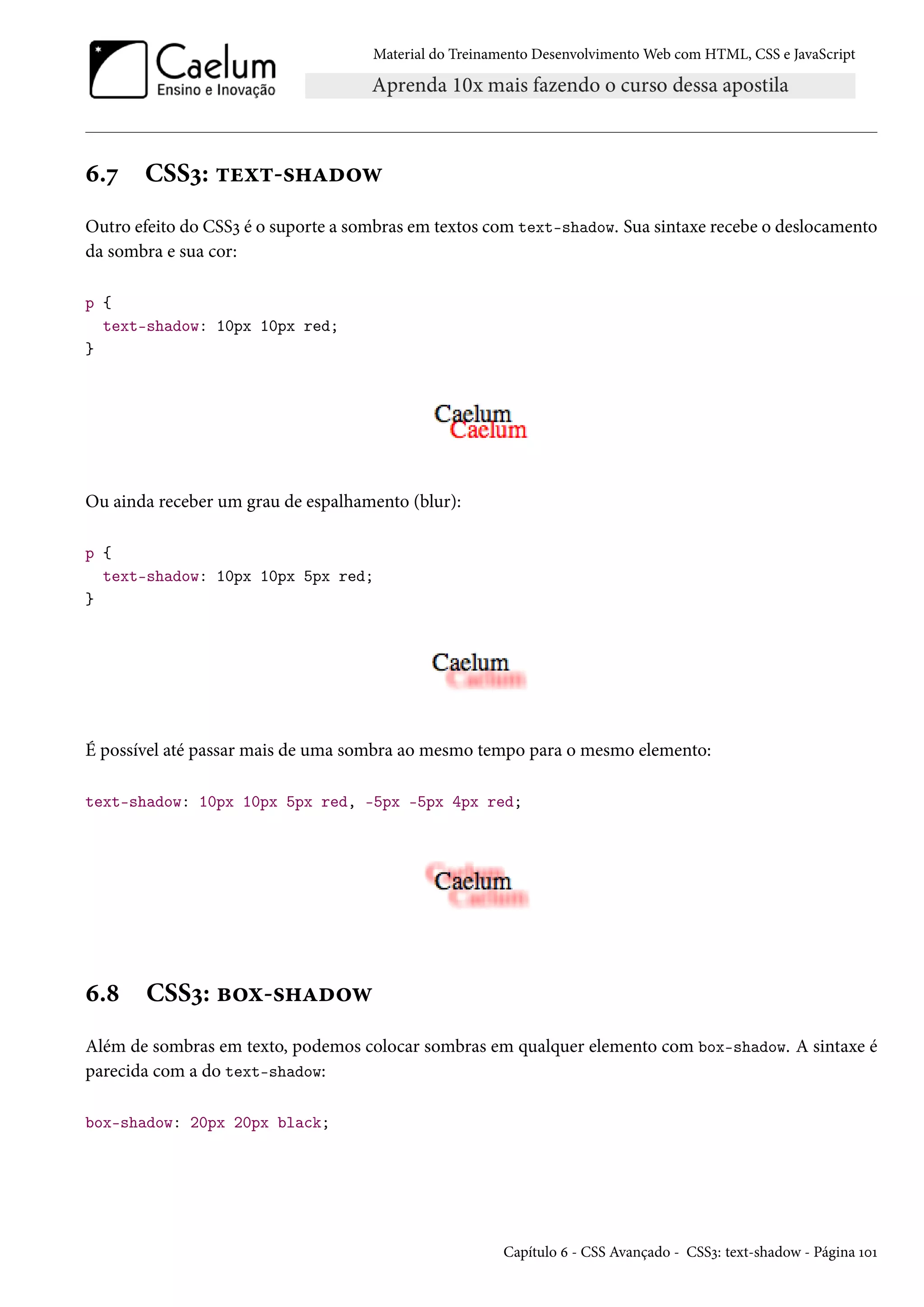 Material do Treinamento DesenvolvimentoWeb com HTML, CSS e JavaScript ä.ß CSSì: ±uì±-«„Zo™ë Outro efeito do CSSì é o suporte a sombras em textos com text-shadow. Sua sintaxe recebe o deslocamento da sombra e sua cor: p { text-shadow: 10px 10px red; } Ou ainda receber um grau de espalhamento (blur): p { text-shadow: 10px 10px 5px red; } É possível até passar mais de uma sombra ao mesmo tempo para o mesmo elemento: text-shadow: 10px 10px 5px red, -5px -5px 4px red; ä.˜ CSSì: f™ì-«„Zo™ë Além de sombras em texto, podemos colocar sombras em qualquer elemento com box-shadow. A sintaxe é parecida com a do text-shadow: box-shadow: 20px 20px black; Capítulo ä - CSS Avançado - CSSì: text-shadow - Página ÕþÕ 