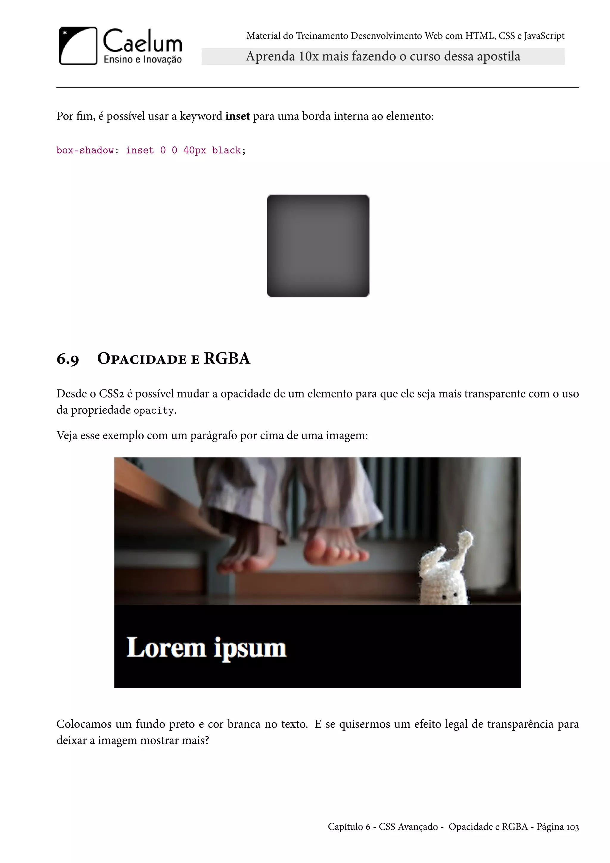 Material do Treinamento DesenvolvimentoWeb com HTML, CSS e JavaScript Por m, é possível usar a keyword inset para uma borda interna ao elemento: box-shadow: inset 0 0 40px black; ä.É O£Zh†oZou u RGBA Desde o CSSó é possível mudar a opacidade de um elemento para que ele seja mais transparente com o uso da propriedade opacity. Veja esse exemplo com um parágrafo por cima de uma imagem: Colocamos um fundo preto e cor branca no texto. E se quisermos um efeito legal de transparência para deixar a imagem mostrar mais? Capítulo ä - CSS Avançado - Opacidade e RGBA - Página Õþì 