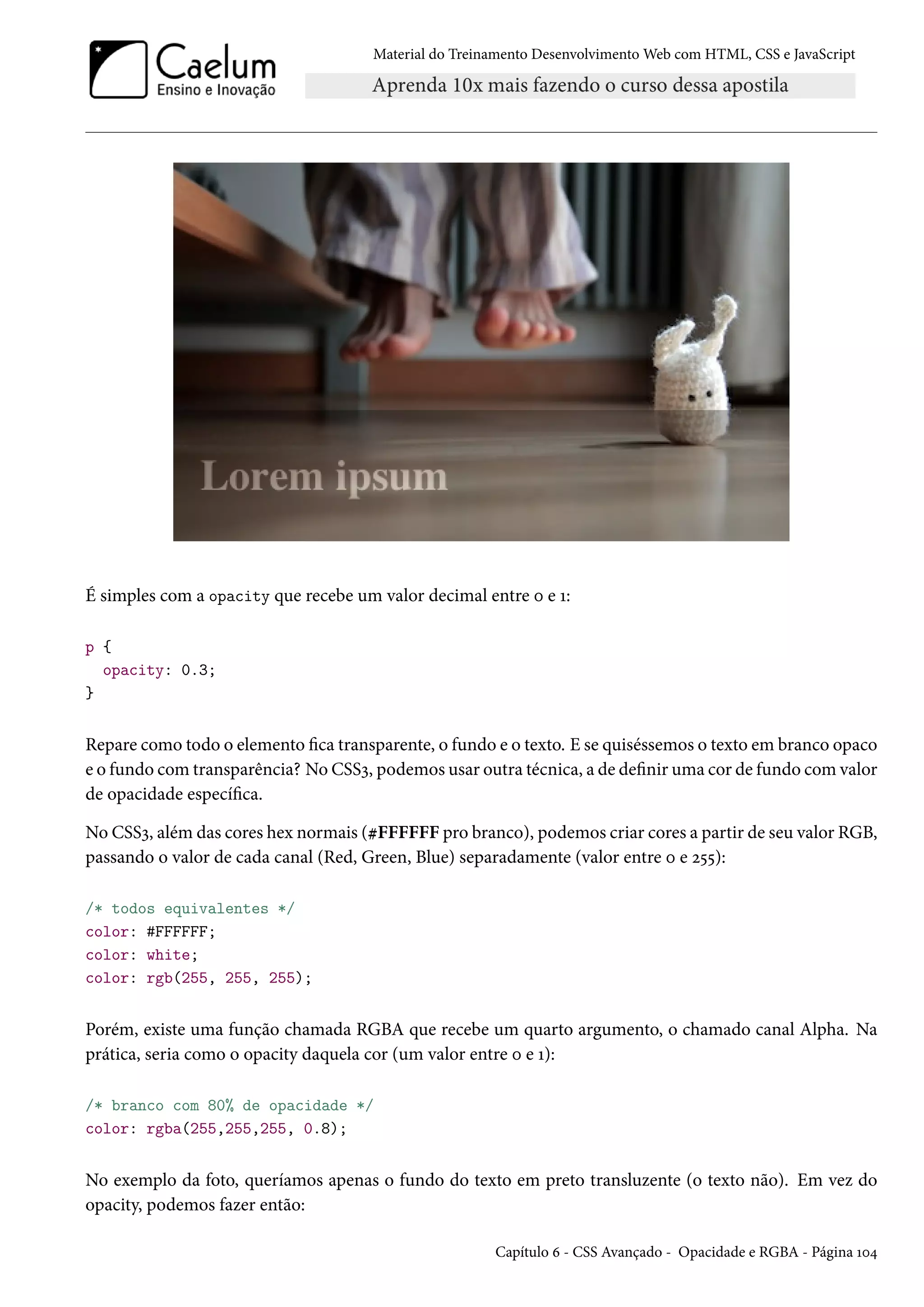 Material do Treinamento DesenvolvimentoWeb com HTML, CSS e JavaScript É simples com a opacity que recebe um valor decimal entre þ e Õ: p { opacity: 0.3; } Repare como todo o elemento ca transparente, o fundo e o texto. E se quiséssemos o texto em branco opaco e o fundo comtransparência? No CSSì, podemos usar outra técnica, a de denir uma cor de fundo comvalor de opacidade especíca. No CSSì, além das cores hex normais (kFFFFFF pro branco), podemos criar cores a partir de seu valor RGB, passando o valor de cada canal (Red, Green, Blue) separadamente (valor entre þ e ó¢¢): /* todos equivalentes */ color: #FFFFFF; color: white; color: rgb(255, 255, 255); Porém, existe uma função chamada RGBA que recebe um quarto argumento, o chamado canal Alpha. Na prática, seria como o opacity daquela cor (um valor entre þ e Õ): /* branco com 80% de opacidade */ color: rgba(255,255,255, 0.8); No exemplo da foto, queríamos apenas o fundo do texto em preto transluzente (o texto não). Em vez do opacity, podemos fazer então: Capítulo ä - CSS Avançado - Opacidade e RGBA - Página Õþ¦ 