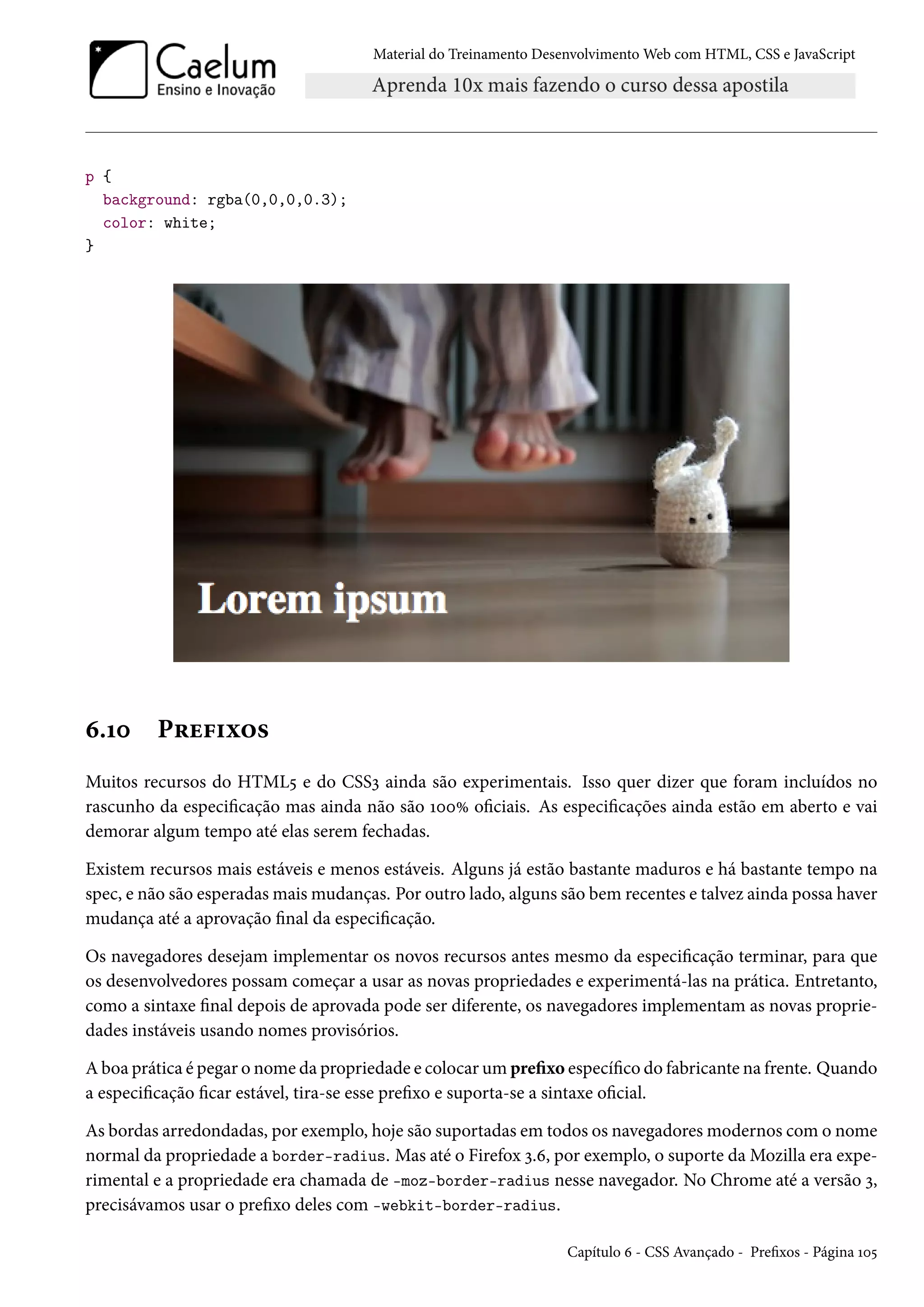 Material do Treinamento DesenvolvimentoWeb com HTML, CSS e JavaScript p { background: rgba(0,0,0,0.3); color: white; } ä.Õþ P§u€†ì™« Muitos recursos do HTML¢ e do CSSì ainda são experimentais. Isso quer dizer que foram incluídos no rascunho da especicação mas ainda não são ÕþþÛ ociais. As especicações ainda estão em aberto e vai demorar algum tempo até elas serem fechadas. Existem recursos mais estáveis e menos estáveis. Alguns já estão bastante maduros e há bastante tempo na spec, e não são esperadasmaismudanças. Por outro lado, alguns são bem recentes e talvez ainda possa haver mudança até a aprovação nal da especicação. Os navegadores desejam implementar os novos recursos antes mesmo da especicação terminar, para que os desenvolvedores possam começar a usar as novas propriedades e experimentá-las na prática. Entretanto, como a sintaxe nal depois de aprovada pode ser diferente, os navegadores implementam as novas proprie-dades instáveis usando nomes provisórios. Aboa prática é pegar o nome da propriedade e colocarumprexo especíco do fabricante na frente. Quando a especicação car estável, tira-se esse prexo e suporta-se a sintaxe ocial. As bordas arredondadas, por exemplo, hoje são suportadas em todos os navegadoresmodernos como nome normal da propriedade a border-radius. Mas até o Firefox ì.ä, por exemplo, o suporte daMozilla era expe-rimental e a propriedade era chamada de -moz-border-radius nesse navegador. No Chrome até a versão ì, precisávamos usar o prexo deles com -webkit-border-radius. Capítulo ä - CSS Avançado - Prexos - Página Õþ¢ 