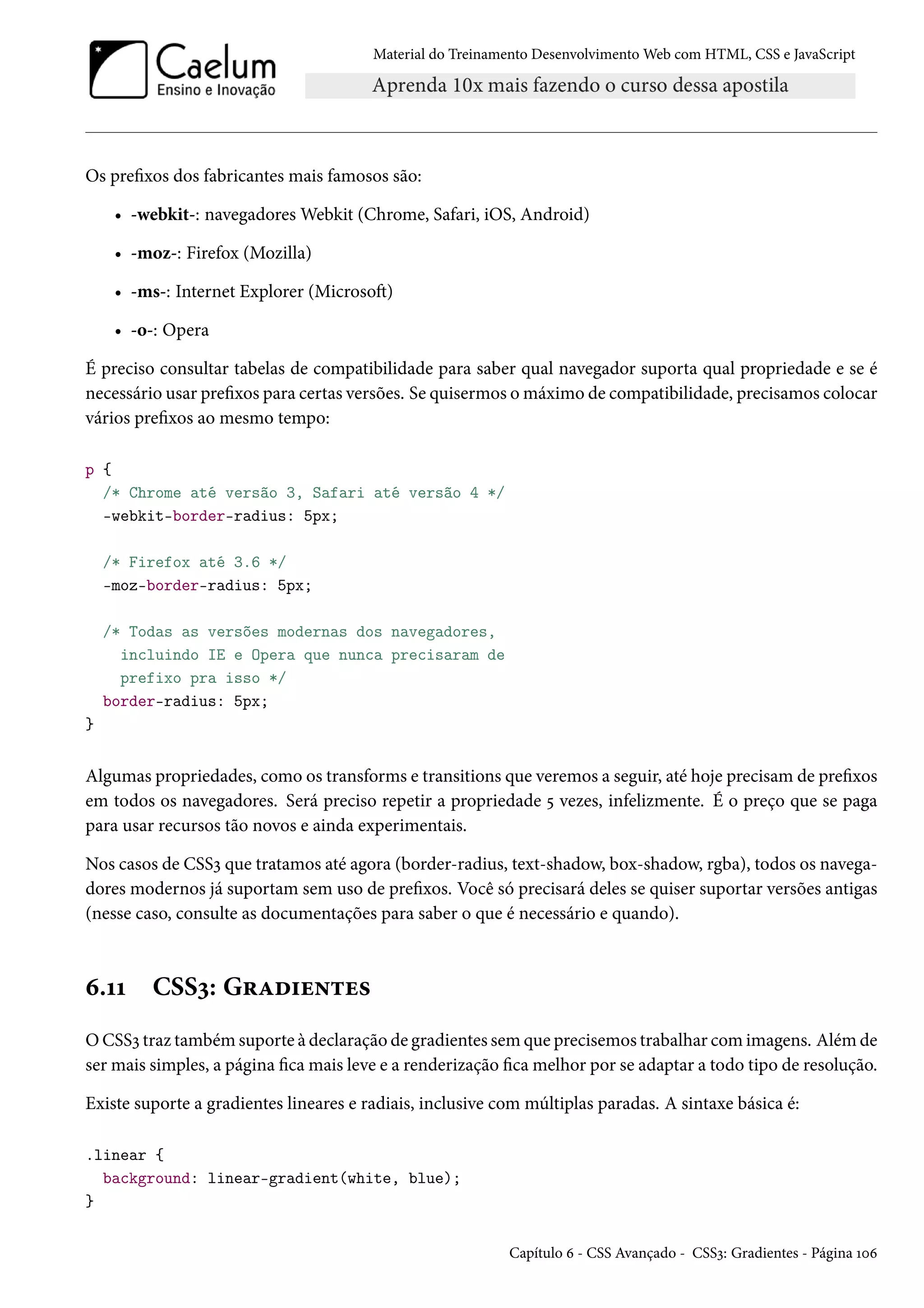 Material do Treinamento DesenvolvimentoWeb com HTML, CSS e JavaScript Os prexos dos fabricantes mais famosos são: • -webkit-: navegadoresWebkit (Chrome, Safari, iOS, Android) • -moz-: Firefox (Mozilla) • -ms-: Internet Explorer (MicrosoŸ) • -o-: Opera É preciso consultar tabelas de compatibilidade para saber qual navegador suporta qual propriedade e se é necessário usar prexos para certas versões. Se quisermos omáximo de compatibilidade, precisamos colocar vários prexos ao mesmo tempo: p { /* Chrome até versão 3, Safari até versão 4 */ -webkit-border-radius: 5px; /* Firefox até 3.6 */ -moz-border-radius: 5px; /* Todas as versões modernas dos navegadores, incluindo IE e Opera que nunca precisaram de prefixo pra isso */ border-radius: 5px; } Algumas propriedades, como os transforms e transitions que veremos a seguir, até hoje precisamde prexos em todos os navegadores. Será preciso repetir a propriedade ¢ vezes, infelizmente. É o preço que se paga para usar recursos tão novos e ainda experimentais. Nos casos de CSSì que tratamos até agora (border-radius, text-shadow, box-shadow, rgba), todos os navega-dores modernos já suportam sem uso de prexos. Você só precisará deles se quiser suportar versões antigas (nesse caso, consulte as documentações para saber o que é necessário e quando). ä.ÕÕ CSSì: G§Zo†u•±u« OCSSì traz também suporte à declaração de gradientes sem que precisemos trabalhar comimagens. Além de sermais simples, a página camais leve e a renderização camelhor por se adaptar a todo tipo de resolução. Existe suporte a gradientes lineares e radiais, inclusive com múltiplas paradas. A sintaxe básica é: .linear { background: linear-gradient(white, blue); } Capítulo ä - CSS Avançado - CSSì: Gradientes - Página Õþä 