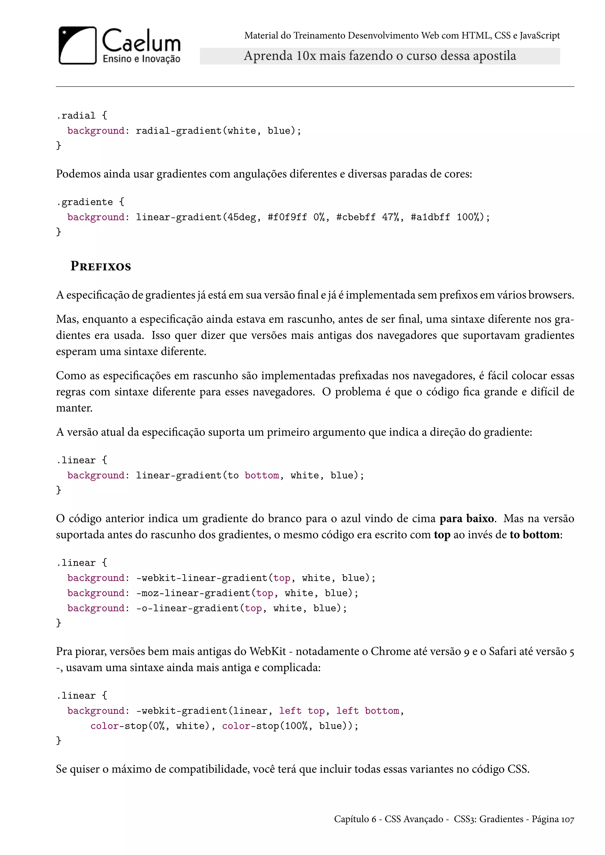 Material do Treinamento DesenvolvimentoWeb com HTML, CSS e JavaScript .radial { background: radial-gradient(white, blue); } Podemos ainda usar gradientes com angulações diferentes e diversas paradas de cores: .gradiente { background: linear-gradient(45deg, #f0f9ff 0%, #cbebff 47%, #a1dbff 100%); } P§u€†ì™« Aespecicação de gradientes já está em sua versão nal e já é implementada sem prexos em vários browsers. Mas, enquanto a especicação ainda estava em rascunho, antes de ser nal, uma sintaxe diferente nos gra-dientes era usada. Isso quer dizer que versões mais antigas dos navegadores que suportavam gradientes esperam uma sintaxe diferente. Como as especicações em rascunho são implementadas prexadas nos navegadores, é fácil colocar essas regras com sintaxe diferente para esses navegadores. O problema é que o código ca grande e difícil de manter. A versão atual da especicação suporta um primeiro argumento que indica a direção do gradiente: .linear { background: linear-gradient(to bottom, white, blue); } O código anterior indica um gradiente do branco para o azul vindo de cima para baixo. Mas na versão suportada antes do rascunho dos gradientes, o mesmo código era escrito com top ao invés de to bottom: .linear { background: -webkit-linear-gradient(top, white, blue); background: -moz-linear-gradient(top, white, blue); background: -o-linear-gradient(top, white, blue); } Pra piorar, versões bem mais antigas doWebKit - notadamente o Chrome até versão É e o Safari até versão ¢ -, usavam uma sintaxe ainda mais antiga e complicada: .linear { background: -webkit-gradient(linear, left top, left bottom, color-stop(0%, white), color-stop(100%, blue)); } Se quiser o máximo de compatibilidade, você terá que incluir todas essas variantes no código CSS. Capítulo ä - CSS Avançado - CSSì: Gradientes - Página Õþß 