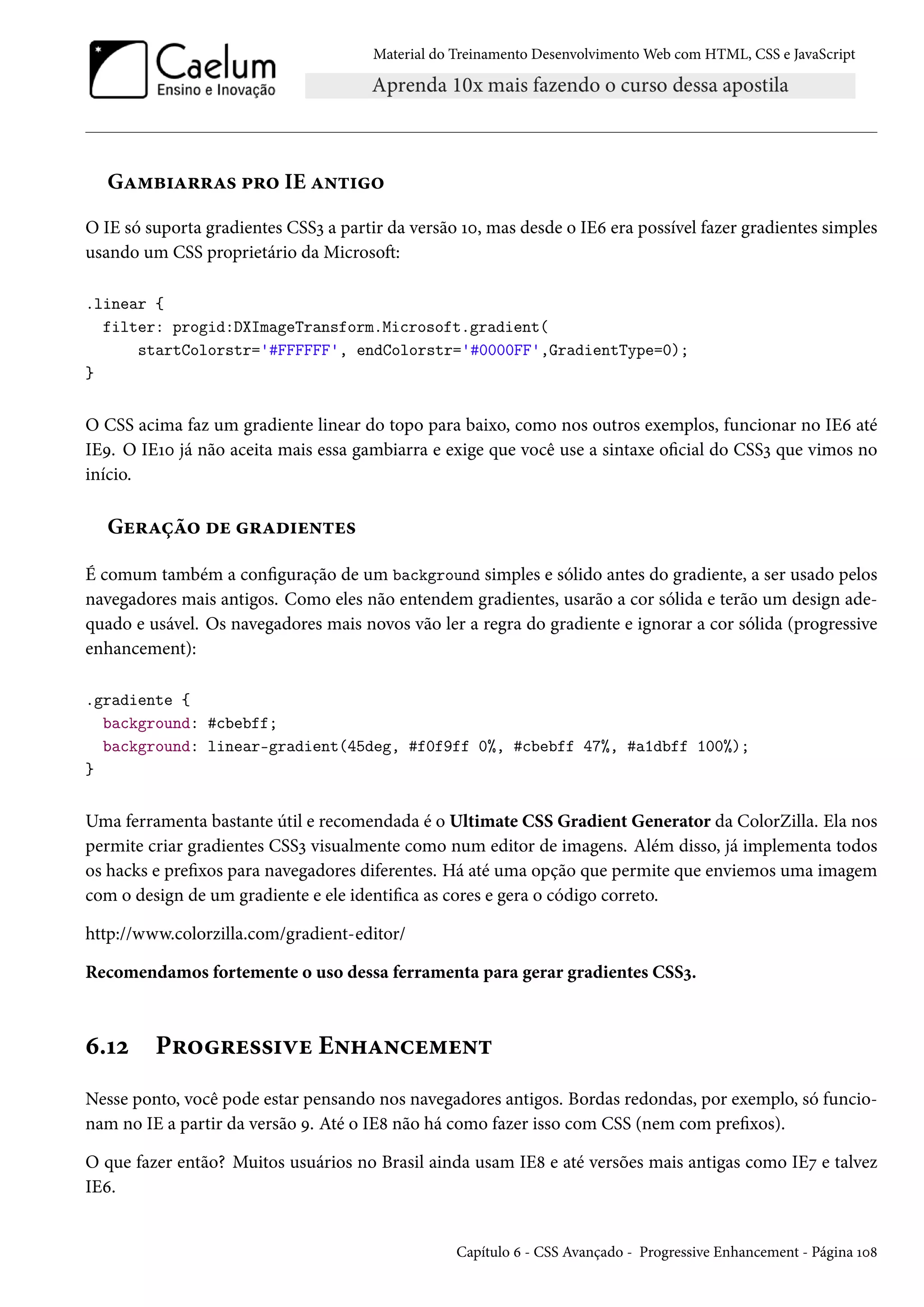 Material do Treinamento DesenvolvimentoWeb com HTML, CSS e JavaScript GZ“f†Z§§Z« £§™ IE Z•±†™ O IE só suporta gradientes CSSì a partir da versão Õþ, mas desde o IEä era possível fazer gradientes simples usando um CSS proprietário da MicrosoŸ: .linear { filter: progid:DXImageTransform.Microsoft.gradient( startColorstr='#FFFFFF', endColorstr='#0000FF',GradientType=0); } O CSS acima faz um gradiente linear do topo para baixo, como nos outros exemplos, funcionar no IEä até IEÉ. O IEÕþ já não aceita mais essa gambiarra e exige que você use a sintaxe ocial do CSSì que vimos no início. Gu§Zca™ ou §Zo†u•±u« É comum também a conguração de um background simples e sólido antes do gradiente, a ser usado pelos navegadores mais antigos. Como eles não entendem gradientes, usarão a cor sólida e terão um design ade-quado e usável. Os navegadores mais novos vão ler a regra do gradiente e ignorar a cor sólida (progressive enhancement): .gradiente { background: #cbebff; background: linear-gradient(45deg, #f0f9ff 0%, #cbebff 47%, #a1dbff 100%); } Uma ferramenta bastante útil e recomendada é o Ultimate CSS Gradient Generator da ColorZilla. Ela nos permite criar gradientes CSSì visualmente como num editor de imagens. Além disso, já implementa todos os hacks e prexos para navegadores diferentes. Há até uma opção que permite que enviemos uma imagem com o design de um gradiente e ele identica as cores e gera o código correto. http://www.colorzilla.com/gradient-editor/ Recomendamos fortemente o uso dessa ferramenta para gerar gradientes CSSì. ä.Õó P§™§u««†êu E•„Z•hu“u•± Nesse ponto, você pode estar pensando nos navegadores antigos. Bordas redondas, por exemplo, só funcio-nam no IE a partir da versão É. Até o IE˜ não há como fazer isso com CSS (nem com prexos). O que fazer então? Muitos usuários no Brasil ainda usam IE˜ e até versões mais antigas como IEß e talvez IEä. Capítulo ä - CSS Avançado - Progressive Enhancement - Página Õþ˜ 