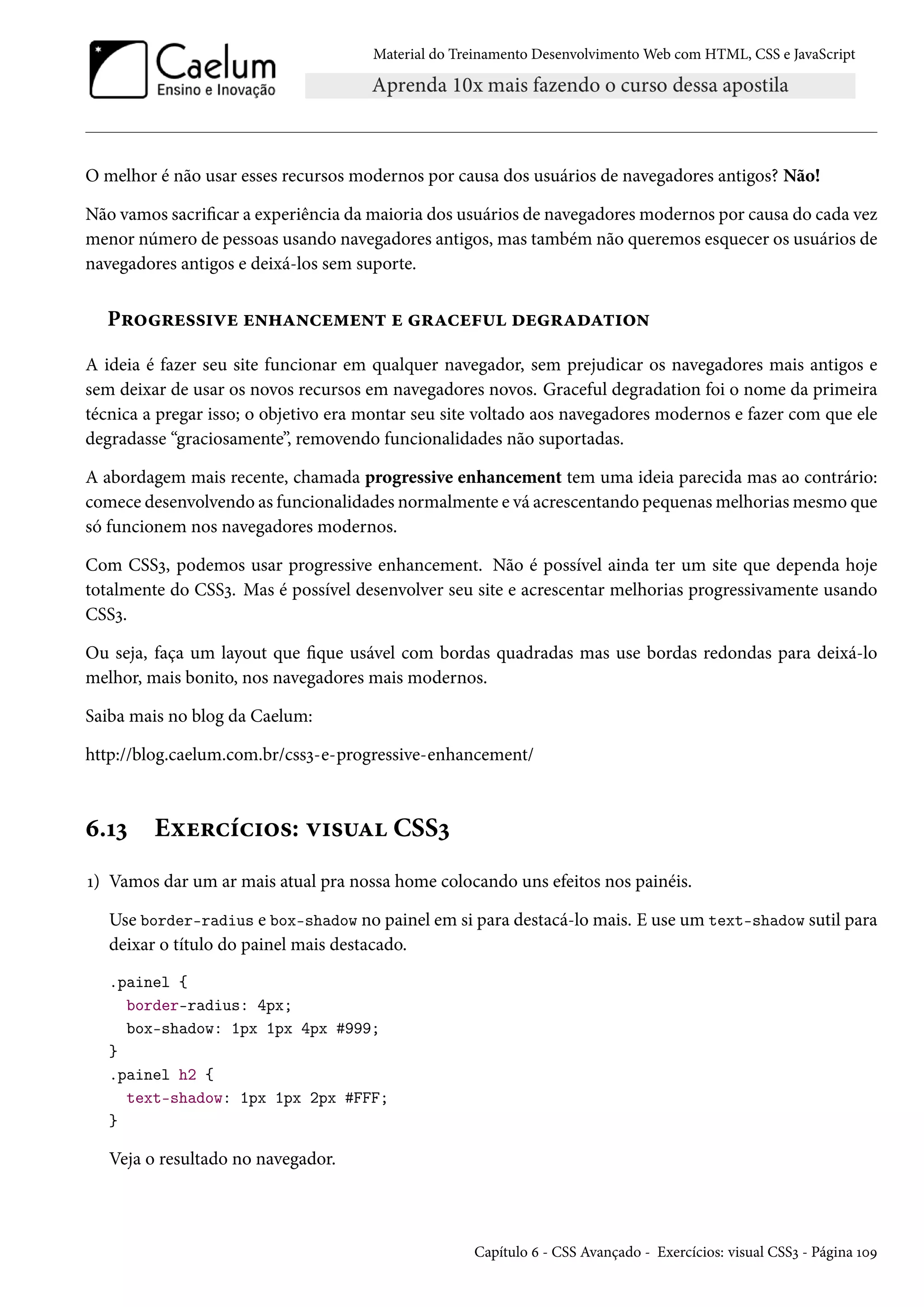 Material do Treinamento DesenvolvimentoWeb com HTML, CSS e JavaScript O melhor é não usar esses recursos modernos por causa dos usuários de navegadores antigos? Não! Não vamos sacricar a experiência damaioria dos usuários de navegadoresmodernos por causa do cada vez menor número de pessoas usando navegadores antigos, mas também não queremos esquecer os usuários de navegadores antigos e deixá-los sem suporte. P§™§u««†êu u•„Z•hu“u•± u §Zhu€¶ ou§ZoZ±†™• A ideia é fazer seu site funcionar em qualquer navegador, sem prejudicar os navegadores mais antigos e sem deixar de usar os novos recursos em navegadores novos. Graceful degradation foi o nome da primeira técnica a pregar isso; o objetivo era montar seu site voltado aos navegadores modernos e fazer com que ele degradasse “graciosamente”, removendo funcionalidades não suportadas. A abordagem mais recente, chamada progressive enhancement tem uma ideia parecida mas ao contrário: comece desenvolvendo as funcionalidades normalmente e vá acrescentando pequenasmelhoriasmesmo que só funcionem nos navegadores modernos. Com CSSì, podemos usar progressive enhancement. Não é possível ainda ter um site que dependa hoje totalmente do CSSì. Mas é possível desenvolver seu site e acrescentar melhorias progressivamente usando CSSì. Ou seja, faça um layout que que usável com bordas quadradas mas use bordas redondas para deixá-lo melhor, mais bonito, nos navegadores mais modernos. Saiba mais no blog da Caelum: http://blog.caelum.com.br/cssì-e-progressive-enhancement/ ä.Õì Eìu§hih†™«: ê†«¶Z CSSì Õ) Vamos dar um ar mais atual pra nossa home colocando uns efeitos nos painéis. Use border-radius e box-shadow no painel em si para destacá-lo mais. E use um text-shadow sutil para deixar o título do painel mais destacado. .painel { border-radius: 4px; box-shadow: 1px 1px 4px #999; } .painel h2 { text-shadow: 1px 1px 2px #FFF; } Veja o resultado no navegador. Capítulo ä - CSS Avançado - Exercícios: visual CSSì - Página ÕþÉ 