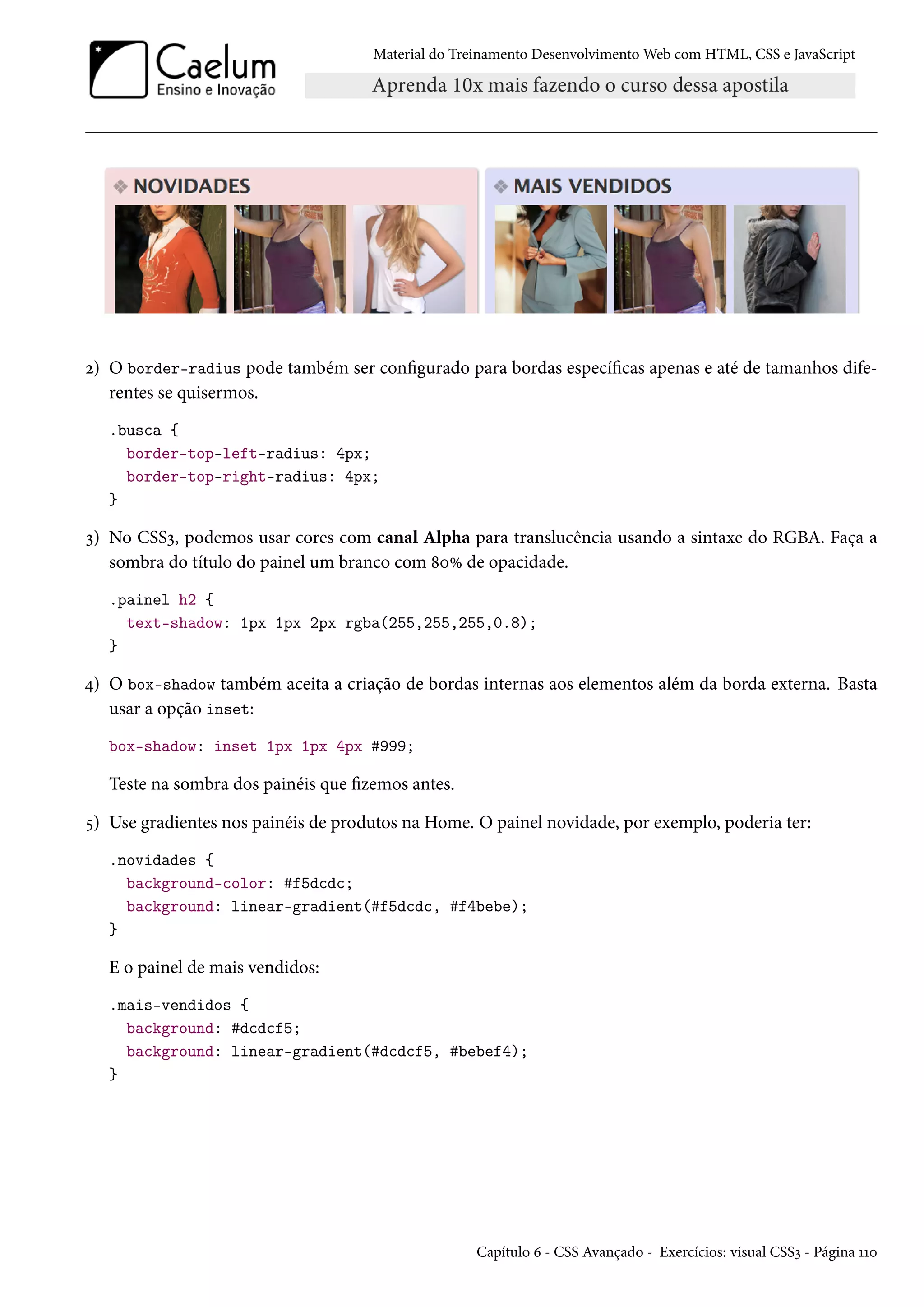 Material do Treinamento DesenvolvimentoWeb com HTML, CSS e JavaScript ó) O border-radius pode também ser congurado para bordas especícas apenas e até de tamanhos dife-rentes se quisermos. .busca { border-top-left-radius: 4px; border-top-right-radius: 4px; } ì) No CSSì, podemos usar cores com canal Alpha para translucência usando a sintaxe do RGBA. Faça a sombra do título do painel um branco com ˜þÛ de opacidade. .painel h2 { text-shadow: 1px 1px 2px rgba(255,255,255,0.8); } ¦) O box-shadow também aceita a criação de bordas internas aos elementos além da borda externa. Basta usar a opção inset: box-shadow: inset 1px 1px 4px #999; Teste na sombra dos painéis que zemos antes. ¢) Use gradientes nos painéis de produtos na Home. O painel novidade, por exemplo, poderia ter: .novidades { background-color: #f5dcdc; background: linear-gradient(#f5dcdc, #f4bebe); } E o painel de mais vendidos: .mais-vendidos { background: #dcdcf5; background: linear-gradient(#dcdcf5, #bebef4); } Capítulo ä - CSS Avançado - Exercícios: visual CSSì - Página ÕÕþ 