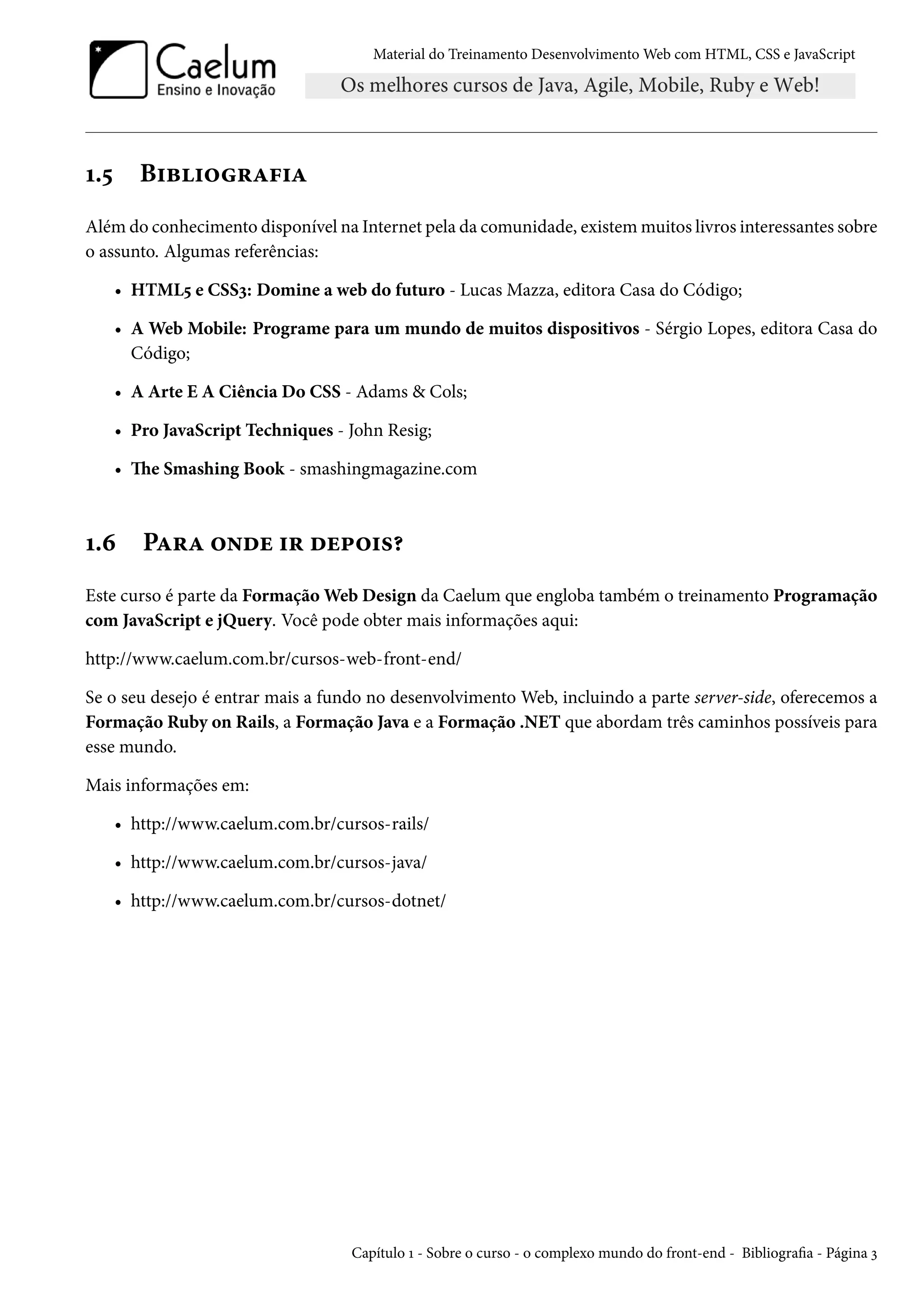 Material do Treinamento DesenvolvimentoWeb com HTML, CSS e JavaScript Õ.¢ B†f†™§Z€†Z Além do conhecimento disponível na Internet pela da comunidade, existemmuitos livros interessantes sobre o assunto. Algumas referências: • HTML¢ e CSSì: Domine a web do futuro - Lucas Mazza, editora Casa do Código; • A Web Mobile: Programe para um mundo de muitos dispositivos - Sérgio Lopes, editora Casa do Código; • A Arte E A Ciência Do CSS - Adams & Cols; • Pro JavaScript Techniques - John Resig; • e Smashing Book - smashingmagazine.com Õ.ä PZ§Z ™•ou †§ ou£™†«¥ Este curso é parte da FormaçãoWeb Design da Caelum que engloba também o treinamento Programação com JavaScript e jQuery. Você pode obter mais informações aqui: http://www.caelum.com.br/cursos-web-front-end/ Se o seu desejo é entrar mais a fundo no desenvolvimento Web, incluindo a parte server-side, oferecemos a Formação Ruby on Rails, a Formação Java e a Formação .NET que abordam três caminhos possíveis para esse mundo. Mais informações em: • http://www.caelum.com.br/cursos-rails/ • http://www.caelum.com.br/cursos-java/ • http://www.caelum.com.br/cursos-dotnet/ Capítulo Õ - Sobre o curso - o complexo mundo do front-end - Bibliograa - Página ì 