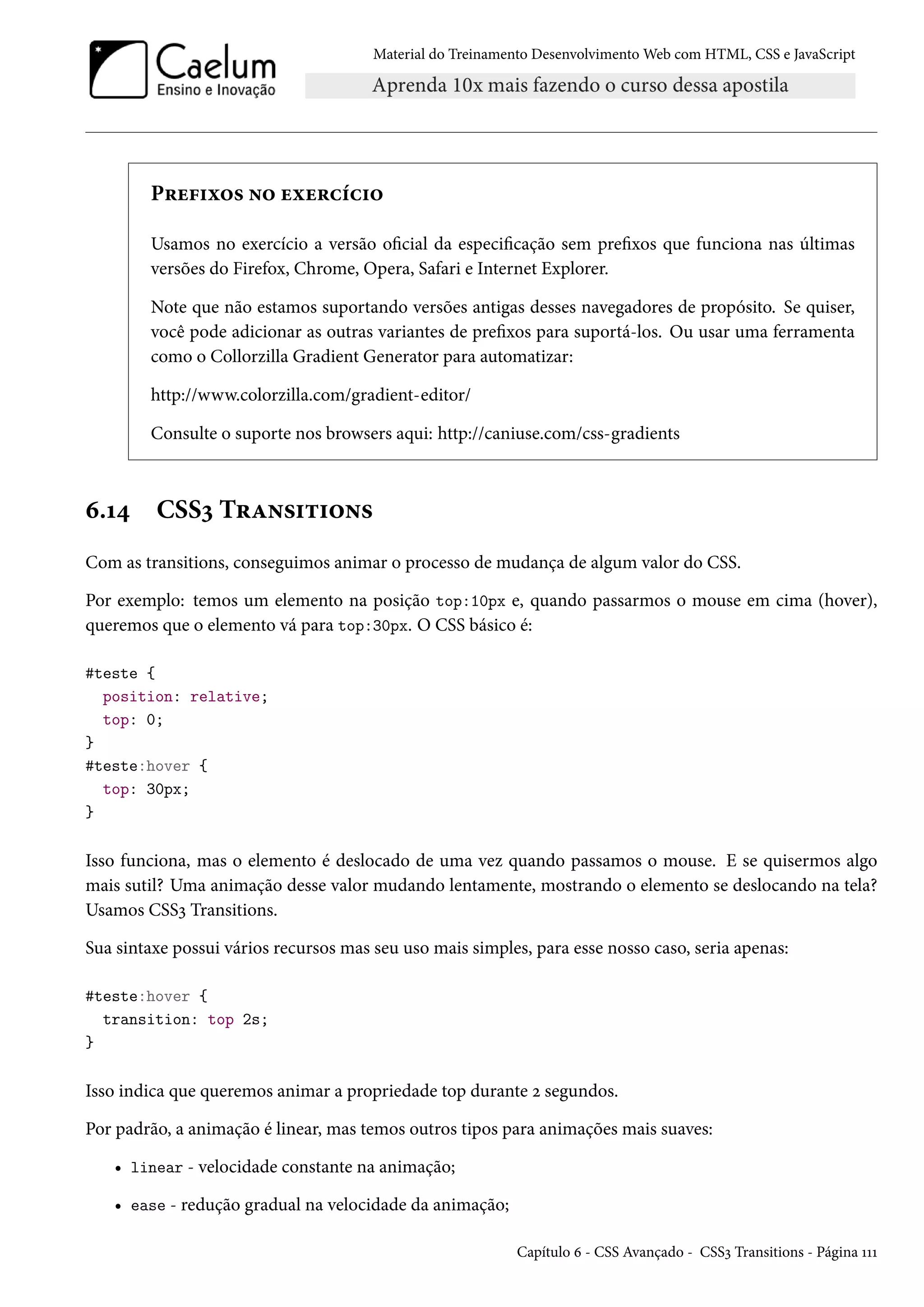 Material do Treinamento DesenvolvimentoWeb com HTML, CSS e JavaScript P§u€†ì™« •™ uìu§hih†™ Usamos no exercício a versão ocial da especicação sem prexos que funciona nas últimas versões do Firefox, Chrome, Opera, Safari e Internet Explorer. Note que não estamos suportando versões antigas desses navegadores de propósito. Se quiser, você pode adicionar as outras variantes de prexos para suportá-los. Ou usar uma ferramenta como o Collorzilla Gradient Generator para automatizar: http://www.colorzilla.com/gradient-editor/ Consulte o suporte nos browsers aqui: http://caniuse.com/css-gradients ä.Õ¦ CSSì T§Z•«†±†™•« Com as transitions, conseguimos animar o processo de mudança de algum valor do CSS. Por exemplo: temos um elemento na posição top:10px e, quando passarmos o mouse em cima (hover), queremos que o elemento vá para top:30px. O CSS básico é: #teste { position: relative; top: 0; } #teste:hover { top: 30px; } Isso funciona, mas o elemento é deslocado de uma vez quando passamos o mouse. E se quisermos algo mais sutil? Uma animação desse valor mudando lentamente, mostrando o elemento se deslocando na tela? Usamos CSSì Transitions. Sua sintaxe possui vários recursos mas seu uso mais simples, para esse nosso caso, seria apenas: #teste:hover { transition: top 2s; } Isso indica que queremos animar a propriedade top durante ó segundos. Por padrão, a animação é linear, mas temos outros tipos para animações mais suaves: • linear - velocidade constante na animação; • ease - redução gradual na velocidade da animação; Capítulo ä - CSS Avançado - CSSì Transitions - Página ÕÕÕ 