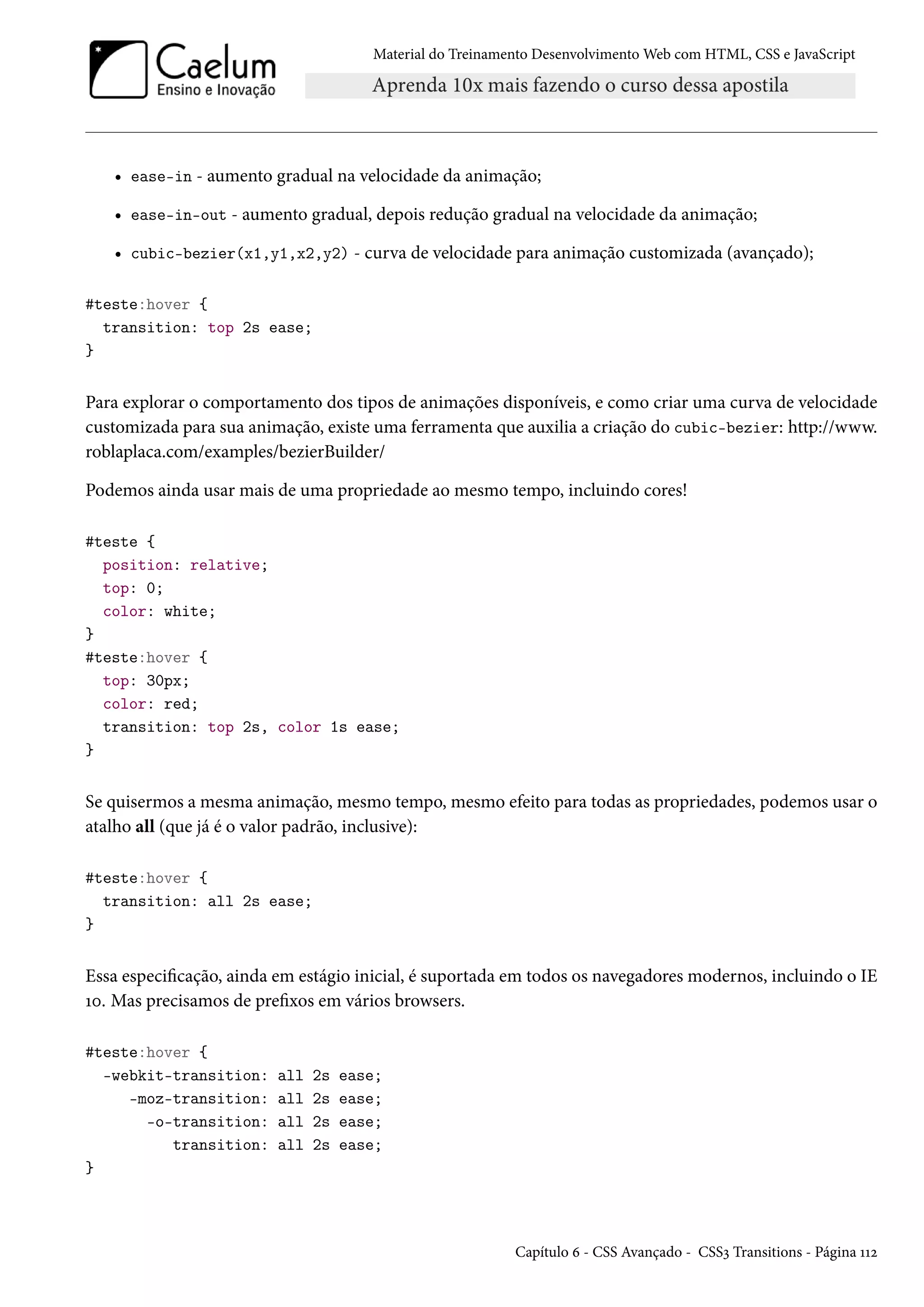 Material do Treinamento DesenvolvimentoWeb com HTML, CSS e JavaScript • ease-in - aumento gradual na velocidade da animação; • ease-in-out - aumento gradual, depois redução gradual na velocidade da animação; • cubic-bezier(x1,y1,x2,y2) - curva de velocidade para animação customizada (avançado); #teste:hover { transition: top 2s ease; } Para explorar o comportamento dos tipos de animações disponíveis, e como criar uma curva de velocidade customizada para sua animação, existe uma ferramenta que auxilia a criação do cubic-bezier: http://www. roblaplaca.com/examples/bezierBuilder/ Podemos ainda usar mais de uma propriedade ao mesmo tempo, incluindo cores! #teste { position: relative; top: 0; color: white; } #teste:hover { top: 30px; color: red; transition: top 2s, color 1s ease; } Se quisermos a mesma animação, mesmo tempo, mesmo efeito para todas as propriedades, podemos usar o atalho all (que já é o valor padrão, inclusive): #teste:hover { transition: all 2s ease; } Essa especicação, ainda em estágio inicial, é suportada em todos os navegadores modernos, incluindo o IE Õþ. Mas precisamos de prexos em vários browsers. #teste:hover { -webkit-transition: all 2s ease; -moz-transition: all 2s ease; -o-transition: all 2s ease; transition: all 2s ease; } Capítulo ä - CSS Avançado - CSSì Transitions - Página ÕÕó 