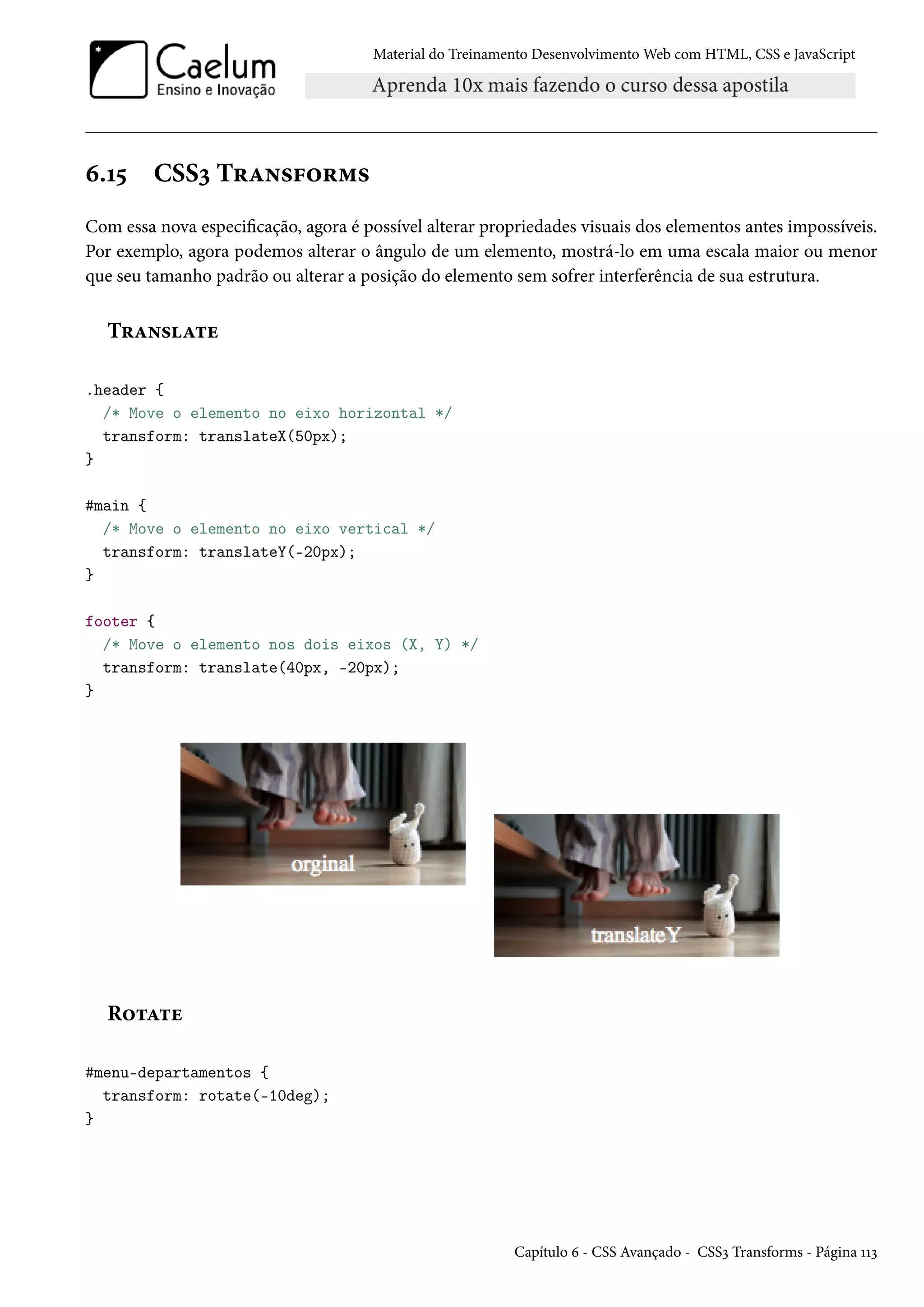 Material do Treinamento DesenvolvimentoWeb com HTML, CSS e JavaScript ä.Õ¢ CSSì T§Z•«€™§“« Com essa nova especicação, agora é possível alterar propriedades visuais dos elementos antes impossíveis. Por exemplo, agora podemos alterar o ângulo de um elemento, mostrá-lo em uma escala maior ou menor que seu tamanho padrão ou alterar a posição do elemento sem sofrer interferência de sua estrutura. T§Z•«Z±u .header { /* Move o elemento no eixo horizontal */ transform: translateX(50px); } #main { /* Move o elemento no eixo vertical */ transform: translateY(-20px); } footer { /* Move o elemento nos dois eixos (X, Y) */ transform: translate(40px, -20px); } R™±Z±u #menu-departamentos { transform: rotate(-10deg); } Capítulo ä - CSS Avançado - CSSì Transforms - Página ÕÕì 