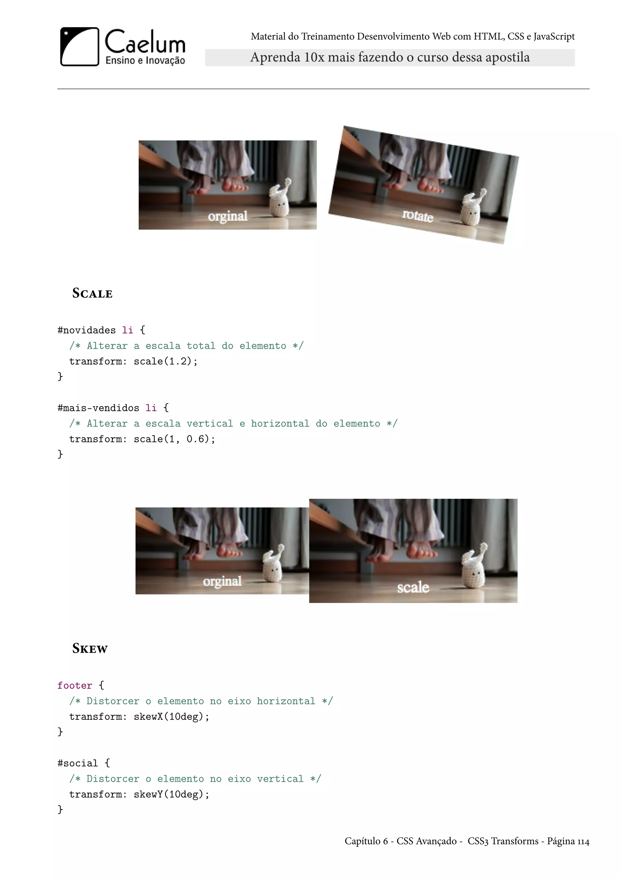 Material do Treinamento DesenvolvimentoWeb com HTML, CSS e JavaScript ShZu #novidades li { /* Alterar a escala total do elemento */ transform: scale(1.2); } #mais-vendidos li { /* Alterar a escala vertical e horizontal do elemento */ transform: scale(1, 0.6); } SŽuë footer { /* Distorcer o elemento no eixo horizontal */ transform: skewX(10deg); } #social { /* Distorcer o elemento no eixo vertical */ transform: skewY(10deg); } Capítulo ä - CSS Avançado - CSSì Transforms - Página ÕÕ¦ 