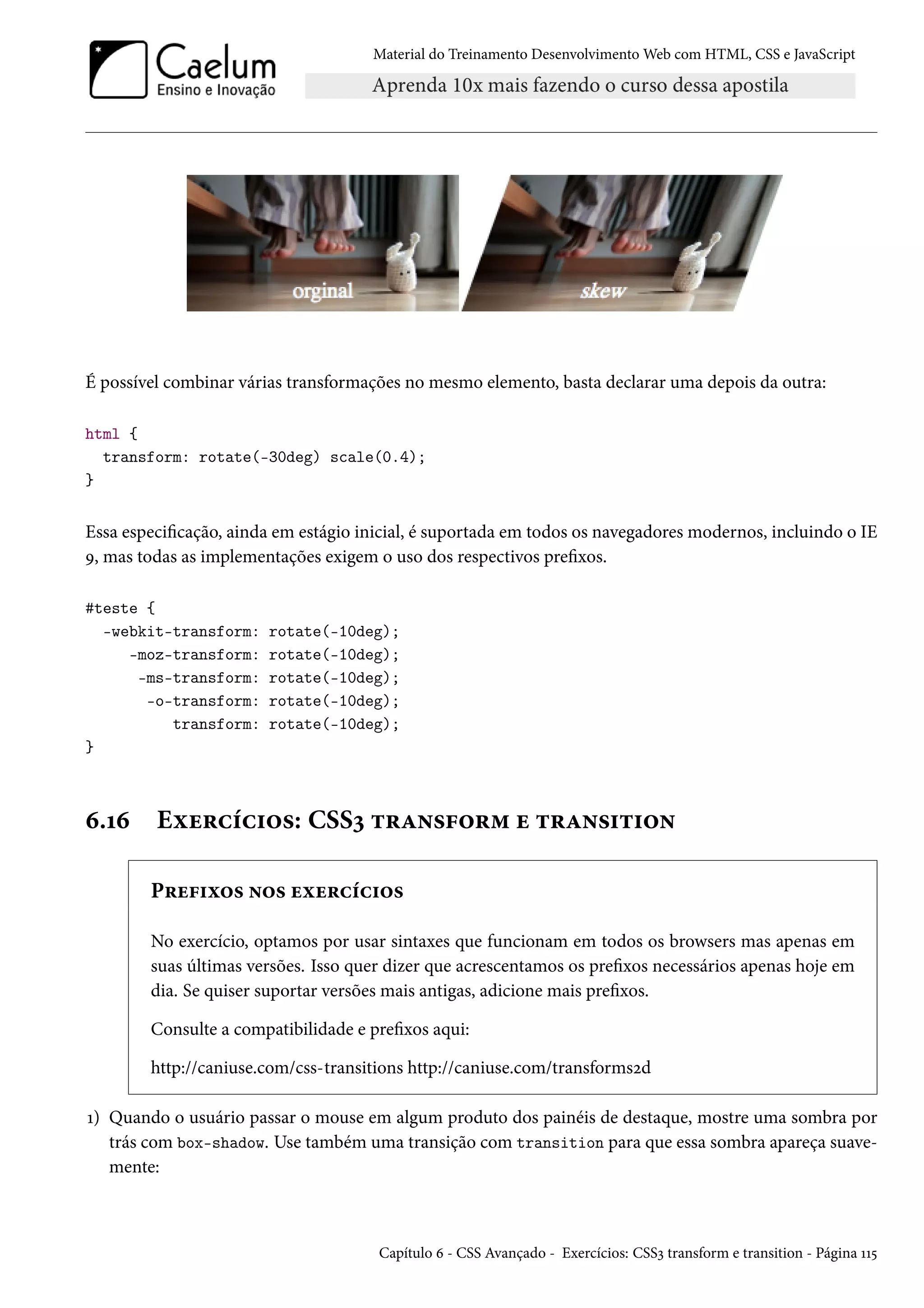 Material do Treinamento DesenvolvimentoWeb com HTML, CSS e JavaScript É possível combinar várias transformações no mesmo elemento, basta declarar uma depois da outra: html { transform: rotate(-30deg) scale(0.4); } Essa especicação, ainda em estágio inicial, é suportada em todos os navegadores modernos, incluindo o IE É, mas todas as implementações exigem o uso dos respectivos prexos. #teste { -webkit-transform: rotate(-10deg); -moz-transform: rotate(-10deg); -ms-transform: rotate(-10deg); -o-transform: rotate(-10deg); transform: rotate(-10deg); } ä.Õä Eìu§hih†™«: CSSì ±§Z•«€™§“ u ±§Z•«†±†™• P§u€†ì™« •™« uìu§hih†™« No exercício, optamos por usar sintaxes que funcionam em todos os browsers mas apenas em suas últimas versões. Isso quer dizer que acrescentamos os prexos necessários apenas hoje em dia. Se quiser suportar versões mais antigas, adicione mais prexos. Consulte a compatibilidade e prexos aqui: http://caniuse.com/css-transitions http://caniuse.com/transformsód Õ) Quando o usuário passar o mouse em algum produto dos painéis de destaque, mostre uma sombra por trás com box-shadow. Use também uma transição com transition para que essa sombra apareça suave-mente: Capítulo ä - CSS Avançado - Exercícios: CSSì transform e transition - Página ÕÕ¢ 