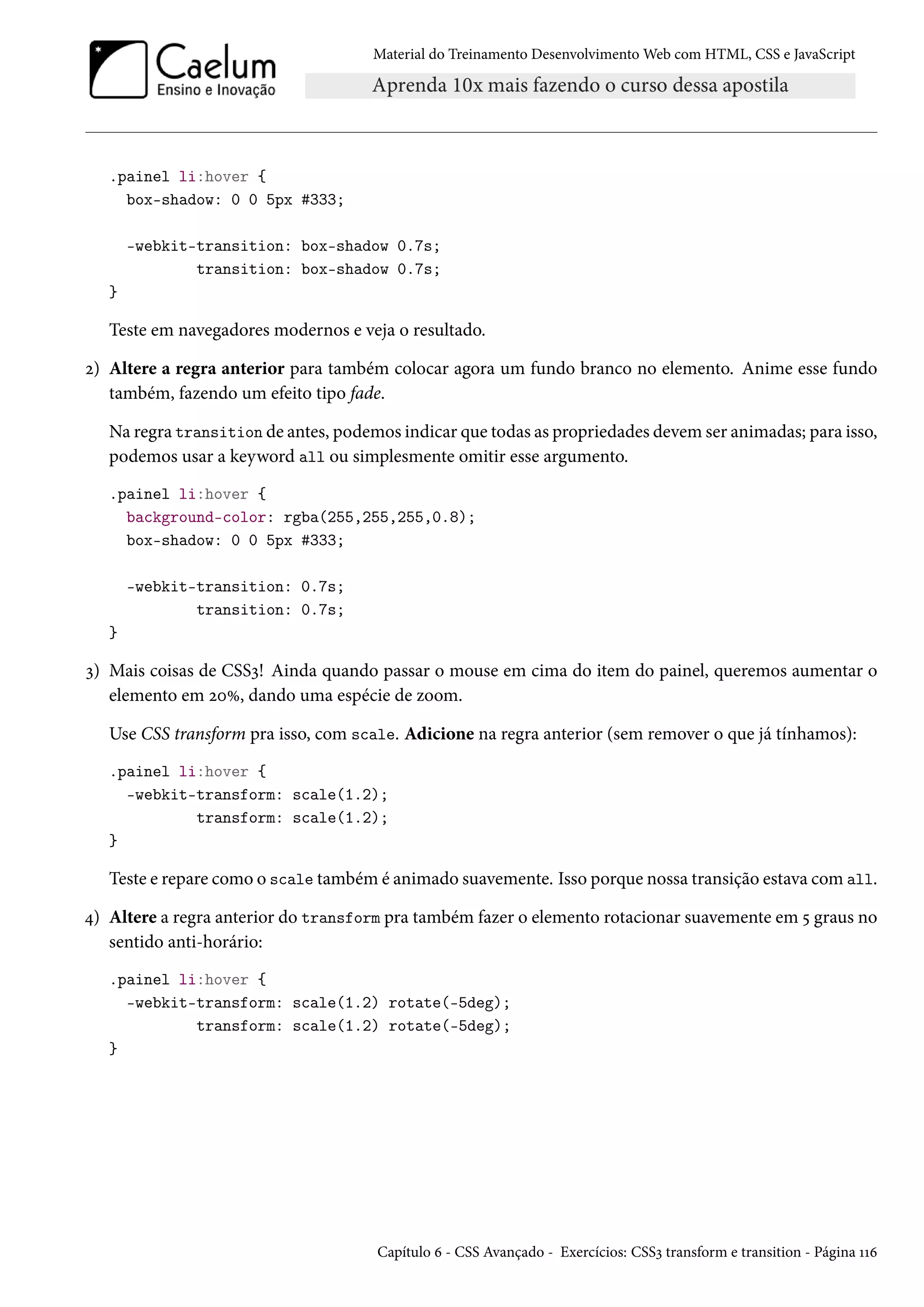 Material do Treinamento DesenvolvimentoWeb com HTML, CSS e JavaScript .painel li:hover { box-shadow: 0 0 5px #333; -webkit-transition: box-shadow 0.7s; transition: box-shadow 0.7s; } Teste em navegadores modernos e veja o resultado. ó) Altere a regra anterior para também colocar agora um fundo branco no elemento. Anime esse fundo também, fazendo um efeito tipo fade. Na regra transition de antes, podemos indicar que todas as propriedades devem ser animadas; para isso, podemos usar a keyword all ou simplesmente omitir esse argumento. .painel li:hover { background-color: rgba(255,255,255,0.8); box-shadow: 0 0 5px #333; -webkit-transition: 0.7s; transition: 0.7s; } ì) Mais coisas de CSSì! Ainda quando passar o mouse em cima do item do painel, queremos aumentar o elemento em óþÛ, dando uma espécie de zoom. Use CSS transform pra isso, com scale. Adicione na regra anterior (sem remover o que já tínhamos): .painel li:hover { -webkit-transform: scale(1.2); transform: scale(1.2); } Teste e repare como o scale também é animado suavemente. Isso porque nossa transição estava comall. ¦) Altere a regra anterior do transform pra também fazer o elemento rotacionar suavemente em ¢ graus no sentido anti-horário: .painel li:hover { -webkit-transform: scale(1.2) rotate(-5deg); transform: scale(1.2) rotate(-5deg); } Capítulo ä - CSS Avançado - Exercícios: CSSì transform e transition - Página ÕÕä 