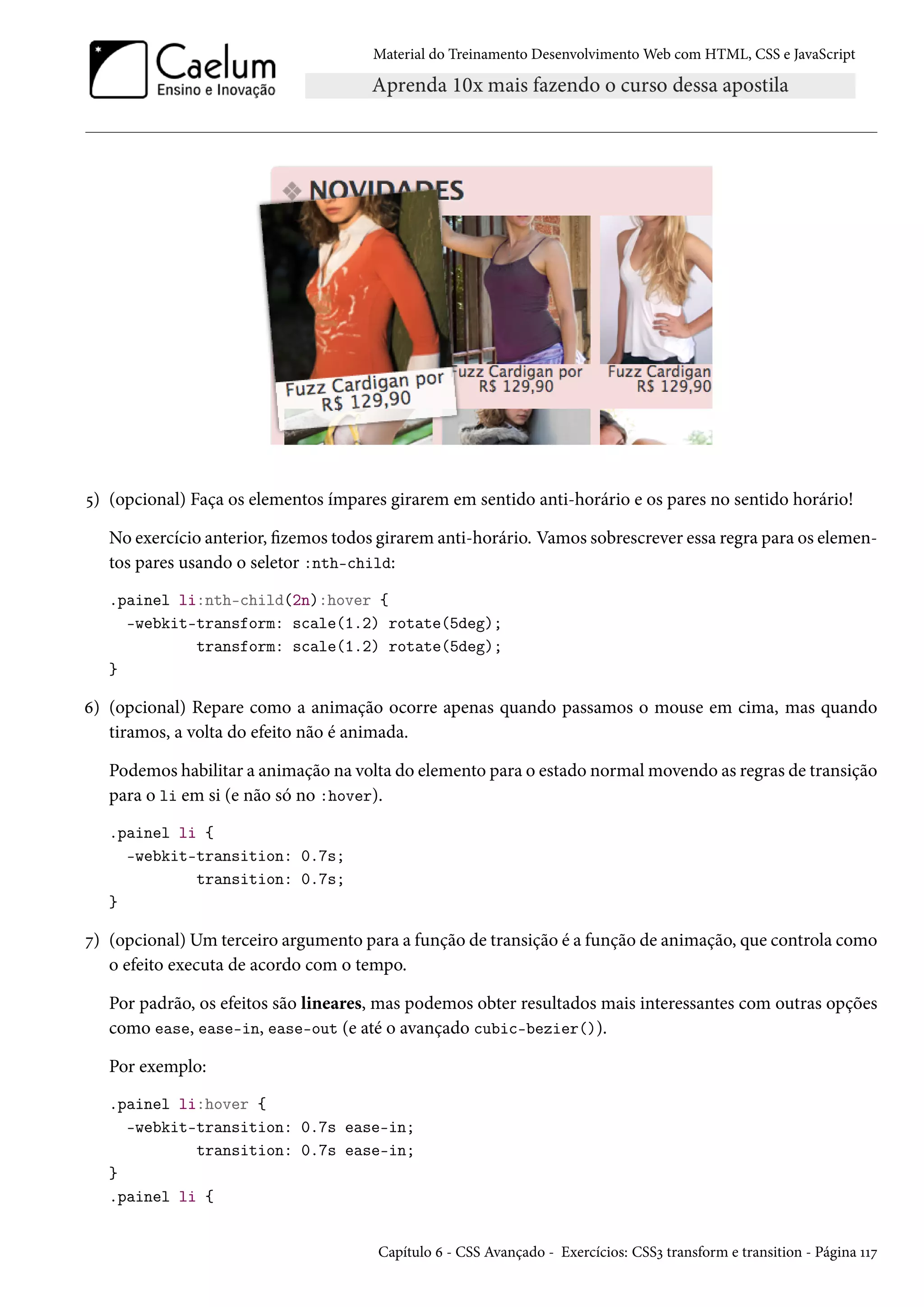 Material do Treinamento DesenvolvimentoWeb com HTML, CSS e JavaScript ¢) (opcional) Faça os elementos ímpares girarem em sentido anti-horário e os pares no sentido horário! No exercício anterior, zemos todos girarem anti-horário. Vamos sobrescrever essa regra para os elemen-tos pares usando o seletor :nth-child: .painel li:nth-child(2n):hover { -webkit-transform: scale(1.2) rotate(5deg); transform: scale(1.2) rotate(5deg); } ä) (opcional) Repare como a animação ocorre apenas quando passamos o mouse em cima, mas quando tiramos, a volta do efeito não é animada. Podemos habilitar a animação na volta do elemento para o estado normalmovendo as regras de transição para o li em si (e não só no :hover). .painel li { -webkit-transition: 0.7s; transition: 0.7s; } ß) (opcional) Umterceiro argumento para a função de transição é a função de animação, que controla como o efeito executa de acordo com o tempo. Por padrão, os efeitos são lineares, mas podemos obter resultados mais interessantes com outras opções como ease, ease-in, ease-out (e até o avançado cubic-bezier()). Por exemplo: .painel li:hover { -webkit-transition: 0.7s ease-in; transition: 0.7s ease-in; } .painel li { Capítulo ä - CSS Avançado - Exercícios: CSSì transform e transition - Página ÕÕß 