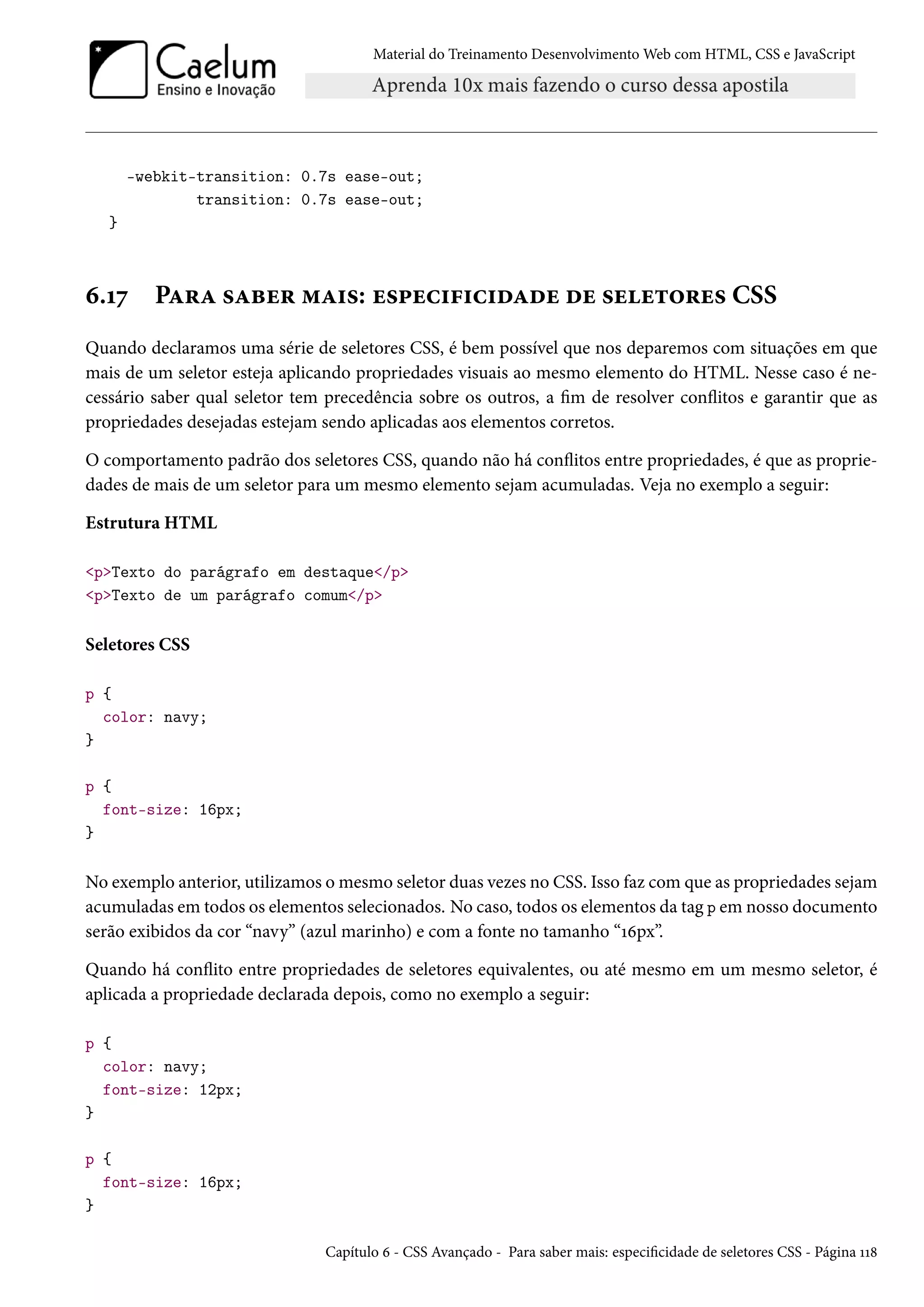 Material do Treinamento DesenvolvimentoWeb com HTML, CSS e JavaScript -webkit-transition: 0.7s ease-out; transition: 0.7s ease-out; } ä.Õß PZ§Z «Zfu§ “Z†«: u«£uh†€†h†oZou ou «uu±™§u« CSS Quando declaramos uma série de seletores CSS, é bem possível que nos deparemos com situações em que mais de um seletor esteja aplicando propriedades visuais ao mesmo elemento do HTML. Nesse caso é ne-cessário saber qual seletor tem precedência sobre os outros, a m de resolver conžitos e garantir que as propriedades desejadas estejam sendo aplicadas aos elementos corretos. O comportamento padrão dos seletores CSS, quando não há conžitos entre propriedades, é que as proprie-dades de mais de um seletor para um mesmo elemento sejam acumuladas. Veja no exemplo a seguir: Estrutura HTML pTexto do parágrafo em destaque/p pTexto de um parágrafo comum/p Seletores CSS p { color: navy; } p { font-size: 16px; } No exemplo anterior, utilizamos omesmo seletor duas vezes no CSS. Isso faz comque as propriedades sejam acumuladas em todos os elementos selecionados. No caso, todos os elementos da tag p em nosso documento serão exibidos da cor “navy” (azul marinho) e com a fonte no tamanho “Õäpx”. Quando há conžito entre propriedades de seletores equivalentes, ou até mesmo em um mesmo seletor, é aplicada a propriedade declarada depois, como no exemplo a seguir: p { color: navy; font-size: 12px; } p { font-size: 16px; } Capítulo ä - CSS Avançado - Para saber mais: especicidade de seletores CSS - Página ÕÕ˜ 