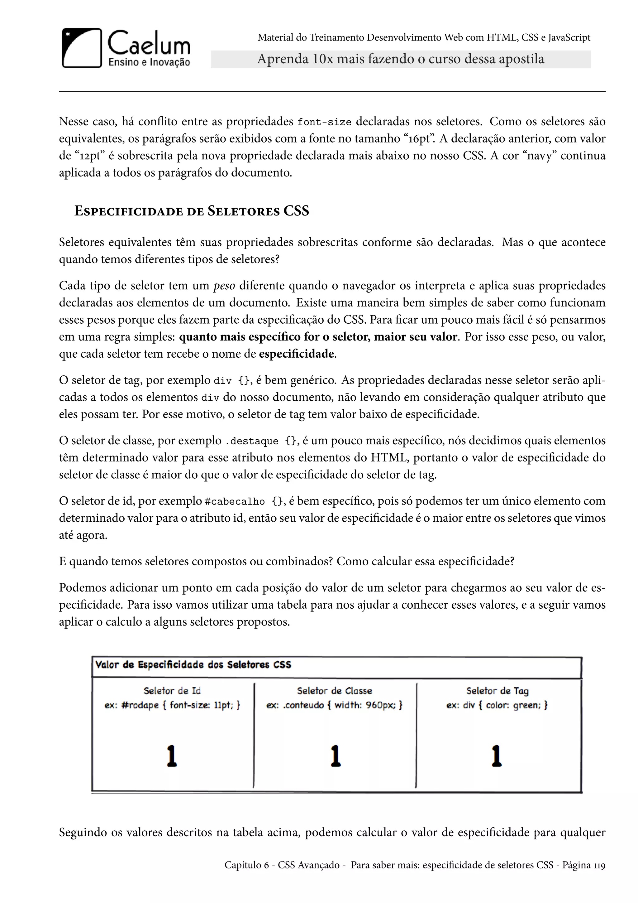 Material do Treinamento DesenvolvimentoWeb com HTML, CSS e JavaScript Nesse caso, há conžito entre as propriedades font-size declaradas nos seletores. Como os seletores são equivalentes, os parágrafos serão exibidos com a fonte no tamanho “Õäpt”. A declaração anterior, com valor de “Õópt” é sobrescrita pela nova propriedade declarada mais abaixo no nosso CSS. A cor “navy” continua aplicada a todos os parágrafos do documento. E«£uh†€†h†oZou ou Suu±™§u« CSS Seletores equivalentes têm suas propriedades sobrescritas conforme são declaradas. Mas o que acontece quando temos diferentes tipos de seletores? Cada tipo de seletor tem um peso diferente quando o navegador os interpreta e aplica suas propriedades declaradas aos elementos de um documento. Existe uma maneira bem simples de saber como funcionam esses pesos porque eles fazem parte da especicação do CSS. Para car um pouco mais fácil é só pensarmos em uma regra simples: quanto mais especíco for o seletor, maior seu valor. Por isso esse peso, ou valor, que cada seletor tem recebe o nome de especicidade. O seletor de tag, por exemplo div {}, é bem genérico. As propriedades declaradas nesse seletor serão apli-cadas a todos os elementos div do nosso documento, não levando em consideração qualquer atributo que eles possam ter. Por esse motivo, o seletor de tag tem valor baixo de especicidade. O seletor de classe, por exemplo .destaque {}, é um pouco mais especíco, nós decidimos quais elementos têm determinado valor para esse atributo nos elementos do HTML, portanto o valor de especicidade do seletor de classe é maior do que o valor de especicidade do seletor de tag. O seletor de id, por exemplo #cabecalho {}, é bem especíco, pois só podemos ter um único elemento com determinado valor para o atributo id, então seu valor de especicidade é omaior entre os seletores que vimos até agora. E quando temos seletores compostos ou combinados? Como calcular essa especicidade? Podemos adicionar um ponto em cada posição do valor de um seletor para chegarmos ao seu valor de es-peci cidade. Para isso vamos utilizar uma tabela para nos ajudar a conhecer esses valores, e a seguir vamos aplicar o calculo a alguns seletores propostos. Seguindo os valores descritos na tabela acima, podemos calcular o valor de especicidade para qualquer Capítulo ä - CSS Avançado - Para saber mais: especicidade de seletores CSS - Página ÕÕÉ 