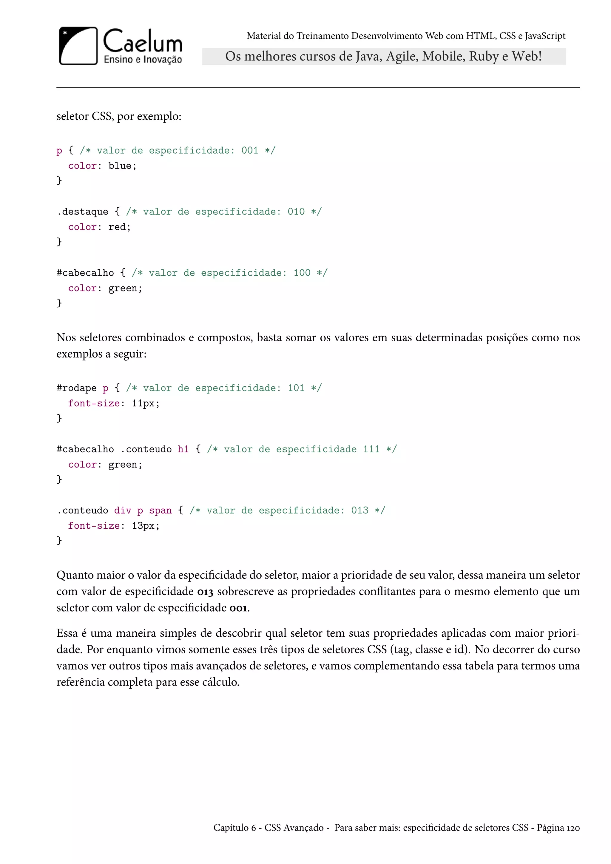 Material do Treinamento DesenvolvimentoWeb com HTML, CSS e JavaScript seletor CSS, por exemplo: p { /* valor de especificidade: 001 */ color: blue; } .destaque { /* valor de especificidade: 010 */ color: red; } #cabecalho { /* valor de especificidade: 100 */ color: green; } Nos seletores combinados e compostos, basta somar os valores em suas determinadas posições como nos exemplos a seguir: #rodape p { /* valor de especificidade: 101 */ font-size: 11px; } #cabecalho .conteudo h1 { /* valor de especificidade 111 */ color: green; } .conteudo div p span { /* valor de especificidade: 013 */ font-size: 13px; } Quantomaior o valor da especicidade do seletor,maior a prioridade de seu valor, dessamaneira um seletor com valor de especicidade þÕì sobrescreve as propriedades conžitantes para o mesmo elemento que um seletor com valor de especicidade þþÕ. Essa é uma maneira simples de descobrir qual seletor tem suas propriedades aplicadas com maior priori-dade. Por enquanto vimos somente esses três tipos de seletores CSS (tag, classe e id). No decorrer do curso vamos ver outros tipos mais avançados de seletores, e vamos complementando essa tabela para termos uma referência completa para esse cálculo. Capítulo ä - CSS Avançado - Para saber mais: especicidade de seletores CSS - Página Õóþ 