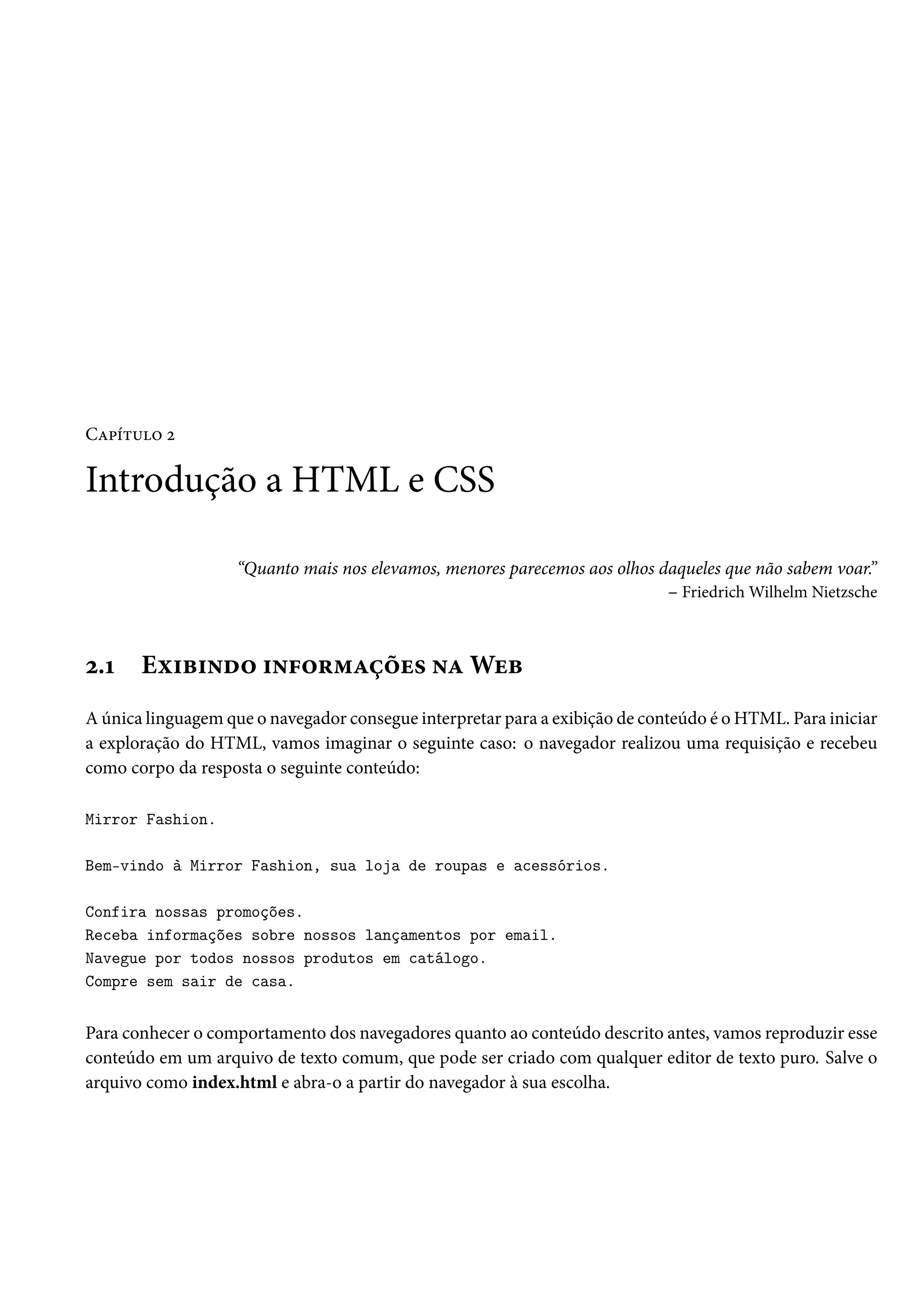 CZ£i±¶™ ó Introdução a HTML e CSS “Quanto mais nos elevamos, menores parecemos aos olhos daqueles que não sabem voar.” – FriedrichWilhelm Nietzsche ó.Õ Eì†f†•o™ †•€™§“Zcou« •ZWuf A única linguagem que o navegador consegue interpretar para a exibição de conteúdo é o HTML. Para iniciar a exploração do HTML, vamos imaginar o seguinte caso: o navegador realizou uma requisição e recebeu como corpo da resposta o seguinte conteúdo: Mirror Fashion. Bem-vindo à Mirror Fashion, sua loja de roupas e acessórios. Confira nossas promoções. Receba informações sobre nossos lançamentos por email. Navegue por todos nossos produtos em catálogo. Compre sem sair de casa. Para conhecer o comportamento dos navegadores quanto ao conteúdo descrito antes, vamos reproduzir esse conteúdo em um arquivo de texto comum, que pode ser criado com qualquer editor de texto puro. Salve o arquivo como index.html e abra-o a partir do navegador à sua escolha. 