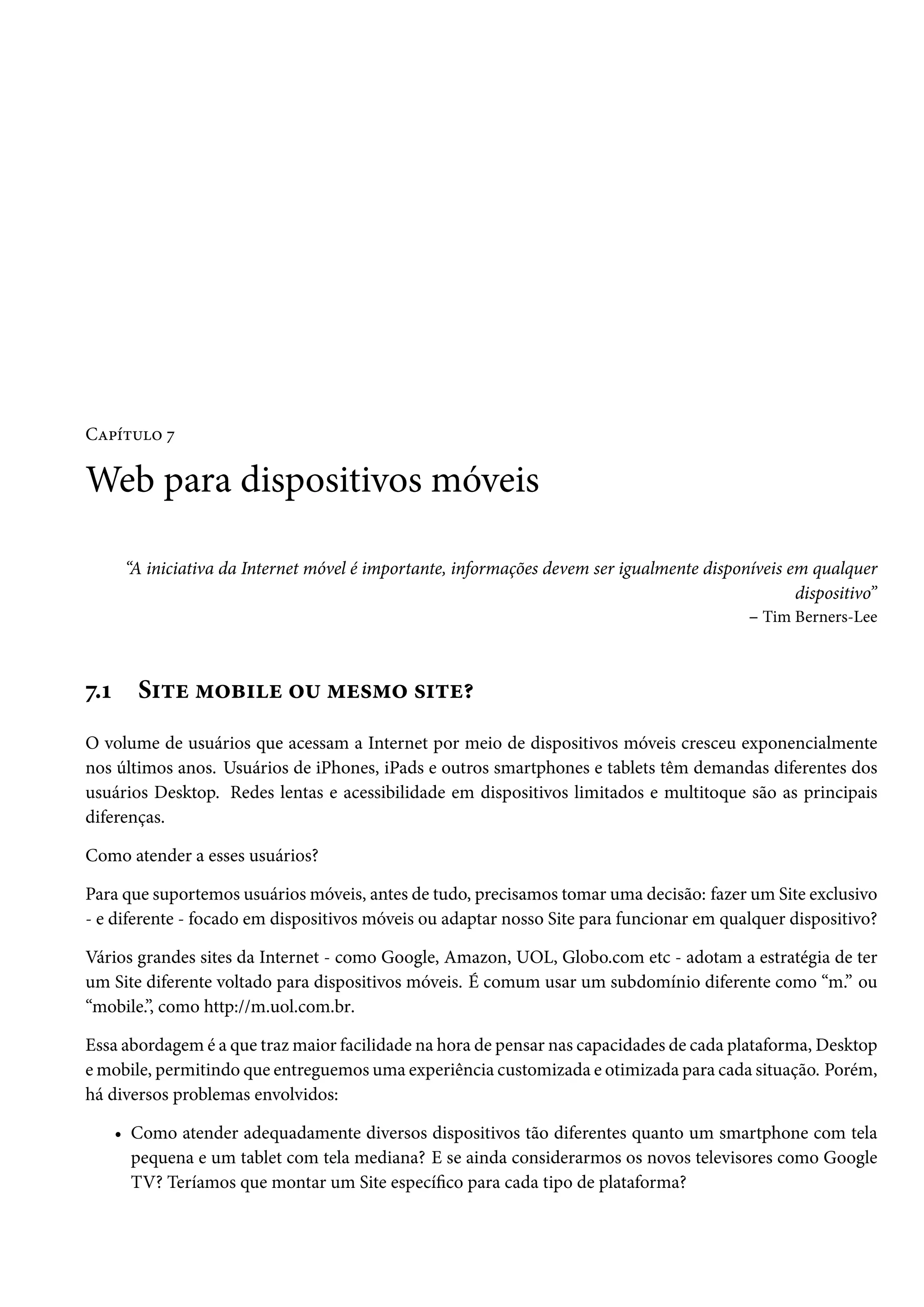 CZ£i±¶™ ß Web para dispositivos móveis “A iniciativa da Internet móvel é importante, informações devem ser igualmente disponíveis em qualquer dispositivo” – Tim Berners-Lee ß.Õ S†±u “™f†u ™¶ “u«“™ «†±u¥ O volume de usuários que acessam a Internet por meio de dispositivos móveis cresceu exponencialmente nos últimos anos. Usuários de iPhones, iPads e outros smartphones e tablets têm demandas diferentes dos usuários Desktop. Redes lentas e acessibilidade em dispositivos limitados e multitoque são as principais diferenças. Como atender a esses usuários? Para que suportemos usuáriosmóveis, antes de tudo, precisamos tomar uma decisão: fazer um Site exclusivo - e diferente - focado em dispositivos móveis ou adaptar nosso Site para funcionar em qualquer dispositivo? Vários grandes sites da Internet - como Google, Amazon, UOL, Globo.com etc - adotam a estratégia de ter um Site diferente voltado para dispositivos móveis. É comum usar um subdomínio diferente como “m.” ou “mobile.”, como http://m.uol.com.br. Essa abordagem é a que trazmaior facilidade na hora de pensar nas capacidades de cada plataforma, Desktop emobile, permitindo que entreguemos uma experiência customizada e otimizada para cada situação. Porém, há diversos problemas envolvidos: • Como atender adequadamente diversos dispositivos tão diferentes quanto um smartphone com tela pequena e um tablet com tela mediana? E se ainda considerarmos os novos televisores como Google TV? Teríamos que montar um Site especíco para cada tipo de plataforma? 
