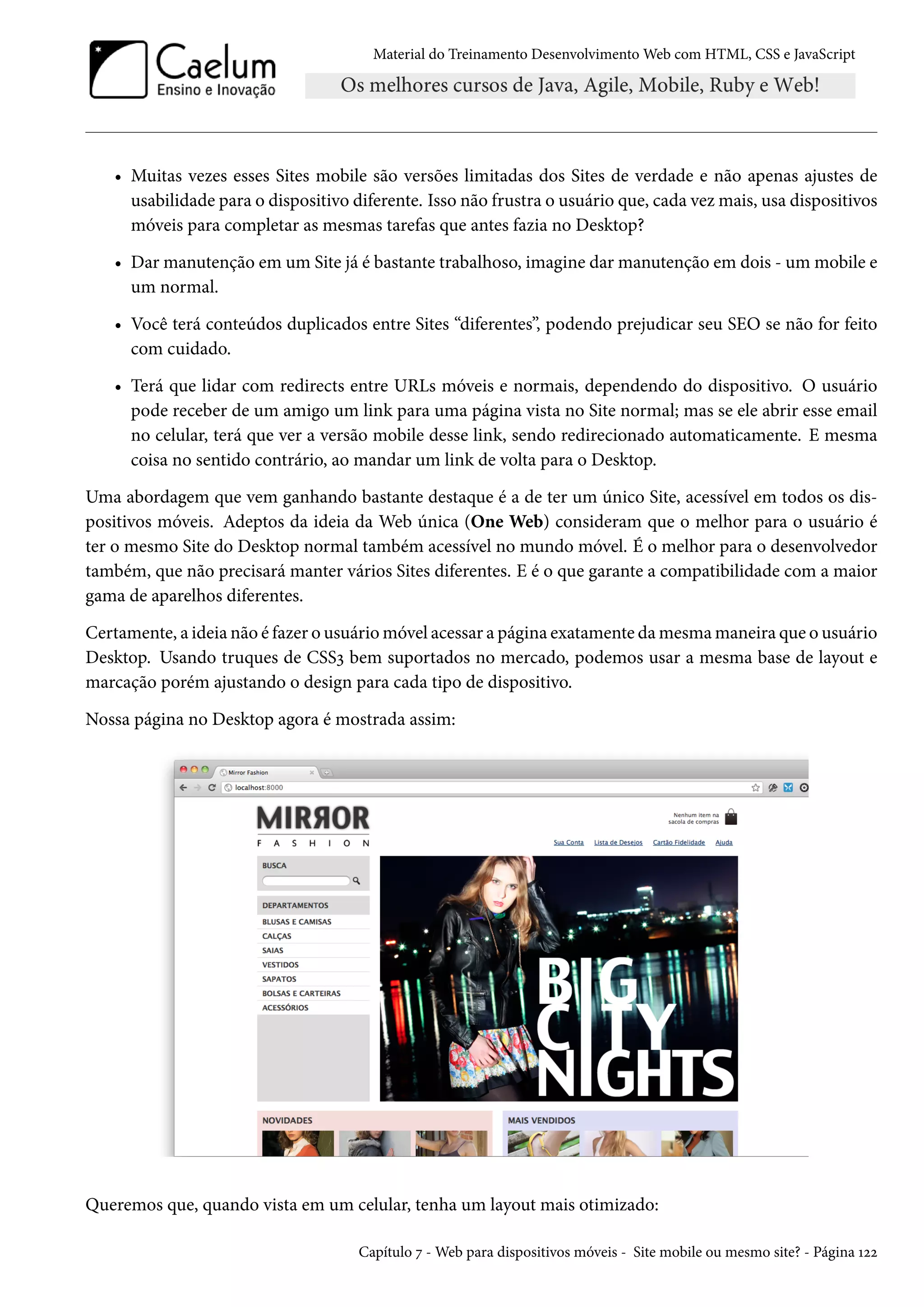 Material do Treinamento DesenvolvimentoWeb com HTML, CSS e JavaScript • Muitas vezes esses Sites mobile são versões limitadas dos Sites de verdade e não apenas ajustes de usabilidade para o dispositivo diferente. Isso não frustra o usuário que, cada vezmais, usa dispositivos móveis para completar as mesmas tarefas que antes fazia no Desktop? • Dar manutenção em um Site já é bastante trabalhoso, imagine dar manutenção em dois - um mobile e um normal. • Você terá conteúdos duplicados entre Sites “diferentes”, podendo prejudicar seu SEO se não for feito com cuidado. • Terá que lidar com redirects entre URLs móveis e normais, dependendo do dispositivo. O usuário pode receber de um amigo um link para uma página vista no Site normal; mas se ele abrir esse email no celular, terá que ver a versão mobile desse link, sendo redirecionado automaticamente. E mesma coisa no sentido contrário, ao mandar um link de volta para o Desktop. Uma abordagem que vem ganhando bastante destaque é a de ter um único Site, acessível em todos os dis-positivos móveis. Adeptos da ideia da Web única (One Web) consideram que o melhor para o usuário é ter o mesmo Site do Desktop normal também acessível no mundo móvel. É o melhor para o desenvolvedor também, que não precisará manter vários Sites diferentes. E é o que garante a compatibilidade com a maior gama de aparelhos diferentes. Certamente, a ideia não é fazer o usuáriomóvel acessar a página exatamente damesmamaneira que o usuário Desktop. Usando truques de CSSì bem suportados no mercado, podemos usar a mesma base de layout e marcação porém ajustando o design para cada tipo de dispositivo. Nossa página no Desktop agora é mostrada assim: Queremos que, quando vista em um celular, tenha um layout mais otimizado: Capítulo ß -Web para dispositivos móveis - Site mobile ou mesmo site? - Página Õóó 