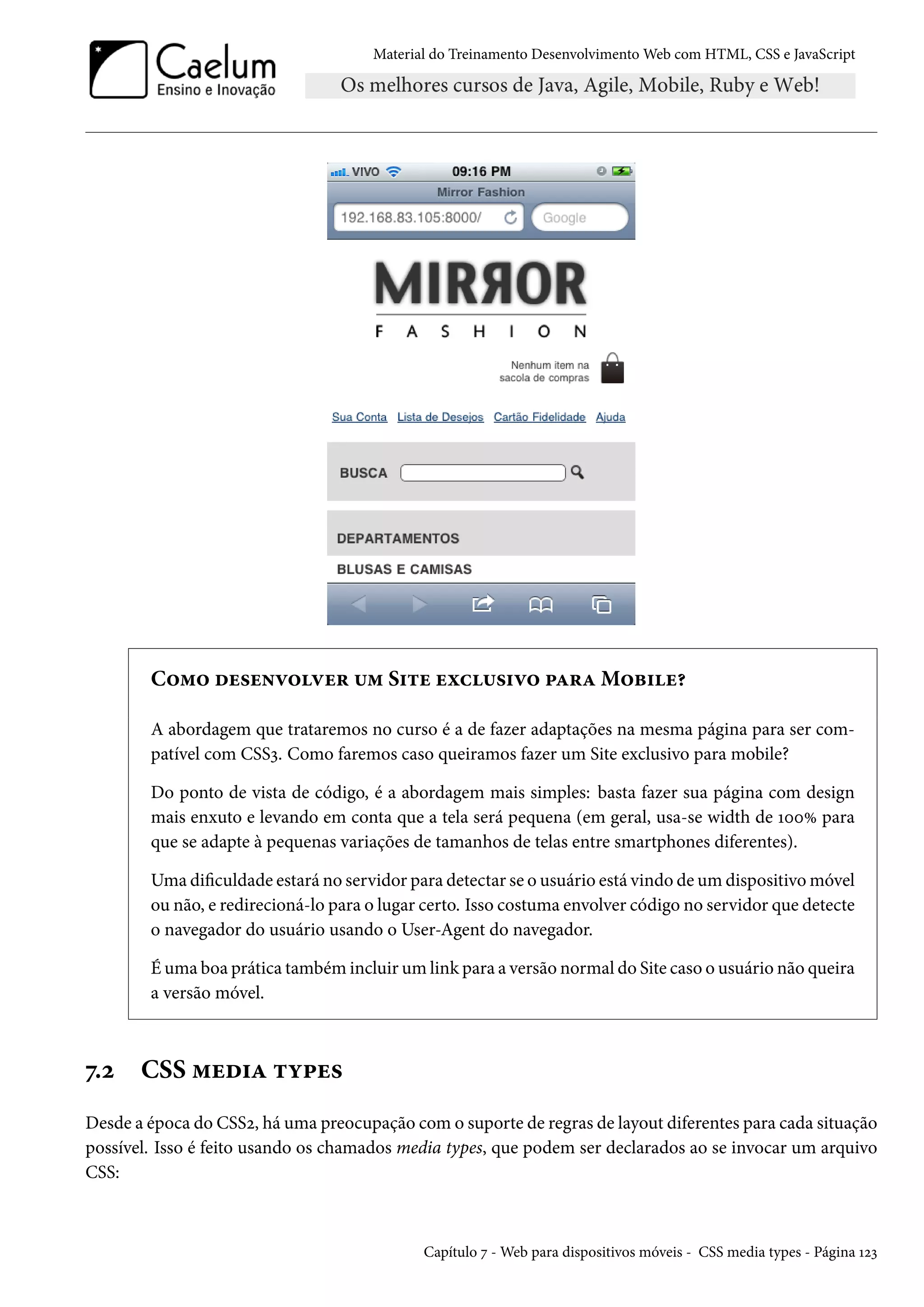 Material do Treinamento DesenvolvimentoWeb com HTML, CSS e JavaScript C™“™ ou«u•ê™êu§ ¶“ S†±u uìh¶«†ê™ £Z§ZM™f†u¥ A abordagem que trataremos no curso é a de fazer adaptações na mesma página para ser com-patível com CSSì. Como faremos caso queiramos fazer um Site exclusivo para mobile? Do ponto de vista de código, é a abordagem mais simples: basta fazer sua página com design mais enxuto e levando em conta que a tela será pequena (em geral, usa-se width de ÕþþÛ para que se adapte à pequenas variações de tamanhos de telas entre smartphones diferentes). Uma diculdade estará no servidor para detectar se o usuário está vindo deum dispositivomóvel ou não, e redirecioná-lo para o lugar certo. Isso costuma envolver código no servidor que detecte o navegador do usuário usando o User-Agent do navegador. Éuma boa prática também incluirumlink para a versão normal do Site caso o usuário não queira a versão móvel. ß.ó CSS “uo†Z ±í£u« Desde a época do CSSó, há uma preocupação como suporte de regras de layout diferentes para cada situação possível. Isso é feito usando os chamados media types, que podem ser declarados ao se invocar um arquivo CSS: Capítulo ß -Web para dispositivos móveis - CSS media types - Página Õóì 