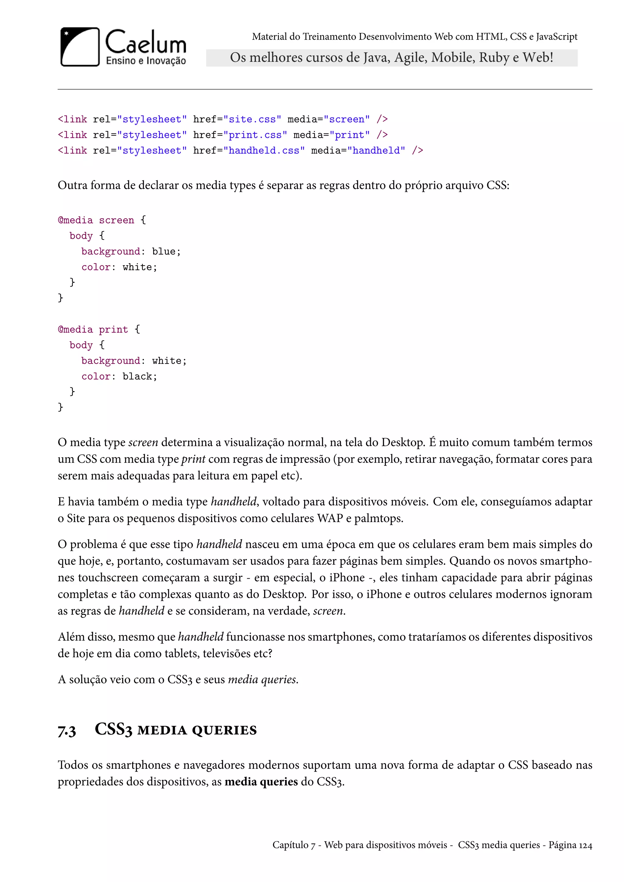 Material do Treinamento DesenvolvimentoWeb com HTML, CSS e JavaScript link rel=stylesheet href=site.css media=screen / link rel=stylesheet href=print.css media=print / link rel=stylesheet href=handheld.css media=handheld / Outra forma de declarar os media types é separar as regras dentro do próprio arquivo CSS: @media screen { body { background: blue; color: white; } } @media print { body { background: white; color: black; } } O media type screen determina a visualização normal, na tela do Desktop. É muito comum também termos um CSS commedia type print comregras de impressão (por exemplo, retirar navegação, formatar cores para serem mais adequadas para leitura em papel etc). E havia também o media type handheld, voltado para dispositivos móveis. Com ele, conseguíamos adaptar o Site para os pequenos dispositivos como celularesWAP e palmtops. O problema é que esse tipo handheld nasceu em uma época em que os celulares eram bem mais simples do que hoje, e, portanto, costumavam ser usados para fazer páginas bem simples. Quando os novos smartpho-nes touchscreen começaram a surgir - em especial, o iPhone -, eles tinham capacidade para abrir páginas completas e tão complexas quanto as do Desktop. Por isso, o iPhone e outros celulares modernos ignoram as regras de handheld e se consideram, na verdade, screen. Além disso,mesmo que handheld funcionasse nos smartphones, como trataríamos os diferentes dispositivos de hoje em dia como tablets, televisões etc? A solução veio com o CSSì e seus media queries. ß.ì CSSì “uo†Z ¤¶u§†u« Todos os smartphones e navegadores modernos suportam uma nova forma de adaptar o CSS baseado nas propriedades dos dispositivos, as media queries do CSSì. Capítulo ß -Web para dispositivos móveis - CSSì media queries - Página Õó¦ 