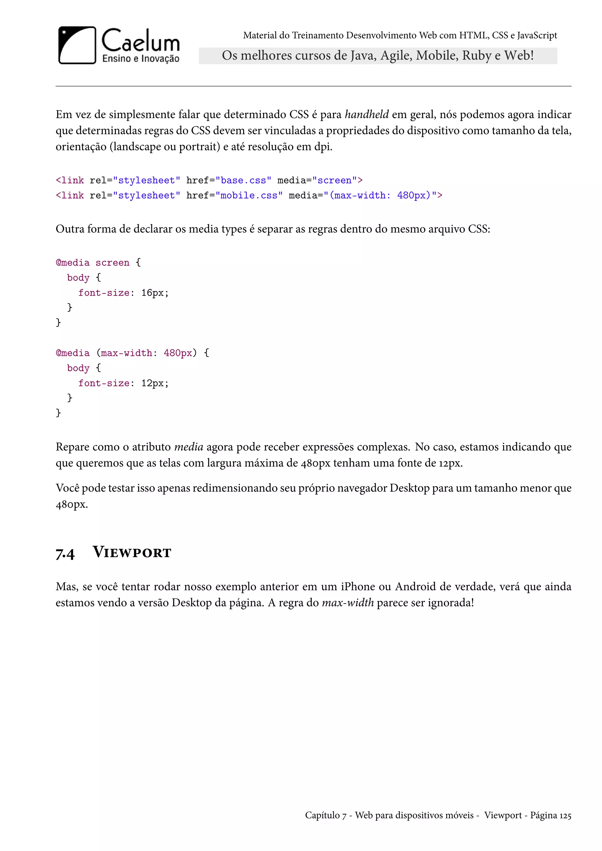 Material do Treinamento DesenvolvimentoWeb com HTML, CSS e JavaScript Em vez de simplesmente falar que determinado CSS é para handheld em geral, nós podemos agora indicar que determinadas regras do CSS devem ser vinculadas a propriedades do dispositivo como tamanho da tela, orientação (landscape ou portrait) e até resolução em dpi. link rel=stylesheet href=base.css media=screen link rel=stylesheet href=mobile.css media=(max-width: 480px) Outra forma de declarar os media types é separar as regras dentro do mesmo arquivo CSS: @media screen { body { font-size: 16px; } } @media (max-width: 480px) { body { font-size: 12px; } } Repare como o atributo media agora pode receber expressões complexas. No caso, estamos indicando que que queremos que as telas com largura máxima de ¦˜þpx tenham uma fonte de Õópx. Você pode testar isso apenas redimensionando seu próprio navegadorDesktop para um tamanhomenor que ¦˜þpx. ß.¦ V†uë£™§± Mas, se você tentar rodar nosso exemplo anterior em um iPhone ou Android de verdade, verá que ainda estamos vendo a versão Desktop da página. A regra do max-width parece ser ignorada! Capítulo ß -Web para dispositivos móveis - Viewport - Página Õó¢ 