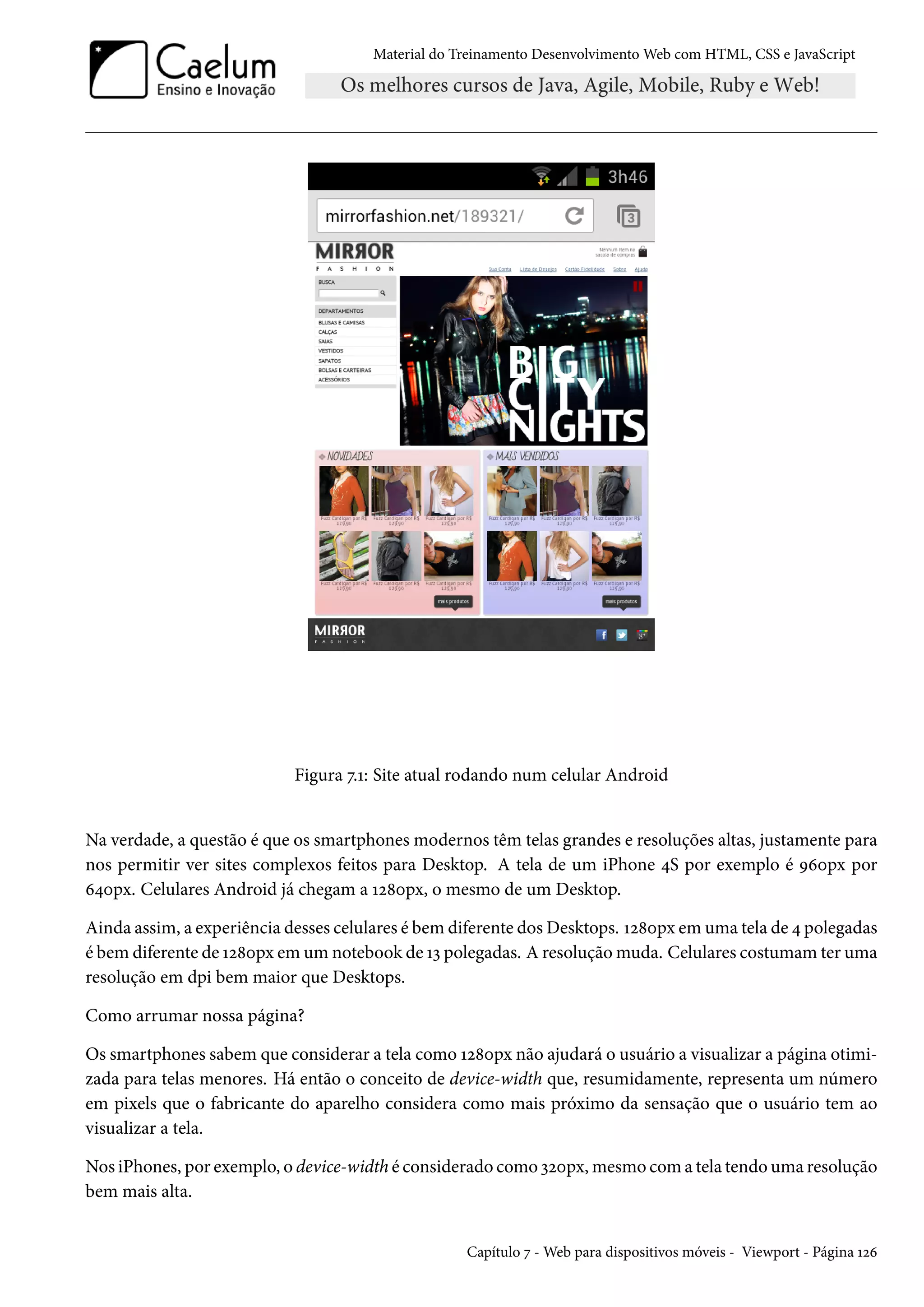 Material do Treinamento DesenvolvimentoWeb com HTML, CSS e JavaScript Figura ß.Õ: Site atual rodando num celular Android Na verdade, a questão é que os smartphones modernos têm telas grandes e resoluções altas, justamente para nos permitir ver sites complexos feitos para Desktop. A tela de um iPhone ¦S por exemplo é Éäþpx por ä¦þpx. Celulares Android já chegam a Õó˜þpx, o mesmo de um Desktop. Ainda assim, a experiência desses celulares é bem diferente dosDesktops. Õó˜þpx em uma tela de ¦ polegadas é bem diferente de Õó˜þpx em um notebook de Õì polegadas. A resoluçãomuda. Celulares costumamter uma resolução em dpi bem maior que Desktops. Como arrumar nossa página? Os smartphones sabem que considerar a tela como Õó˜þpx não ajudará o usuário a visualizar a página otimi-zada para telas menores. Há então o conceito de device-width que, resumidamente, representa um número em pixels que o fabricante do aparelho considera como mais próximo da sensação que o usuário tem ao visualizar a tela. Nos iPhones, por exemplo, o device-width é considerado como ìóþpx,mesmo coma tela tendouma resolução bem mais alta. Capítulo ß -Web para dispositivos móveis - Viewport - Página Õóä 