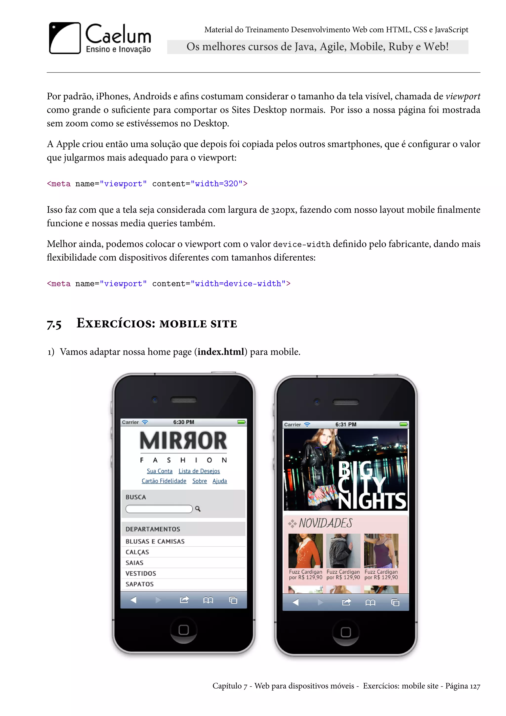 Material do Treinamento DesenvolvimentoWeb com HTML, CSS e JavaScript Por padrão, iPhones, Androids e ans costumam considerar o tamanho da tela visível, chamada de viewport como grande o suciente para comportar os Sites Desktop normais. Por isso a nossa página foi mostrada sem zoom como se estivéssemos no Desktop. A Apple criou então uma solução que depois foi copiada pelos outros smartphones, que é congurar o valor que julgarmos mais adequado para o viewport: meta name=viewport content=width=320 Isso faz com que a tela seja considerada com largura de ìóþpx, fazendo com nosso layout mobile nalmente funcione e nossas media queries também. Melhor ainda, podemos colocar o viewport com o valor device-width denido pelo fabricante, dando mais žexibilidade com dispositivos diferentes com tamanhos diferentes: meta name=viewport content=width=device-width ß.¢ Eìu§hih†™«: “™f†u «†±u Õ) Vamos adaptar nossa home page (index.html) para mobile. Capítulo ß -Web para dispositivos móveis - Exercícios: mobile site - Página Õóß 