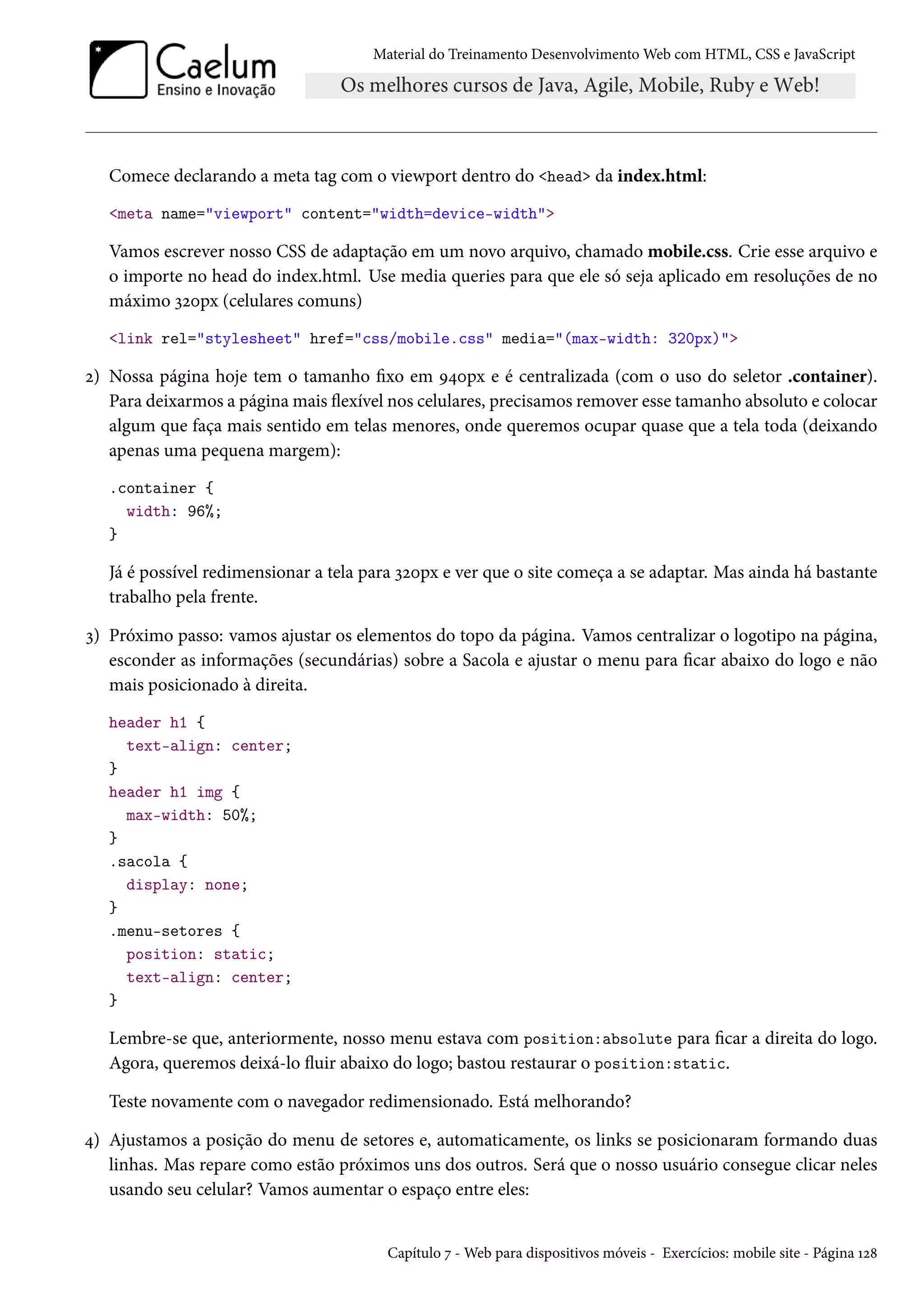 Material do Treinamento DesenvolvimentoWeb com HTML, CSS e JavaScript Comece declarando a meta tag com o viewport dentro do head da index.html: meta name=viewport content=width=device-width Vamos escrever nosso CSS de adaptação em um novo arquivo, chamado mobile.css. Crie esse arquivo e o importe no head do index.html. Use media queries para que ele só seja aplicado em resoluções de no máximo ìóþpx (celulares comuns) link rel=stylesheet href=css/mobile.css media=(max-width: 320px) ó) Nossa página hoje tem o tamanho xo em É¦þpx e é centralizada (com o uso do seletor .container). Para deixarmos a páginamais žexível nos celulares, precisamos remover esse tamanho absoluto e colocar algum que faça mais sentido em telas menores, onde queremos ocupar quase que a tela toda (deixando apenas uma pequena margem): .container { width: 96%; } Já é possível redimensionar a tela para ìóþpx e ver que o site começa a se adaptar. Mas ainda há bastante trabalho pela frente. ì) Próximo passo: vamos ajustar os elementos do topo da página. Vamos centralizar o logotipo na página, esconder as informações (secundárias) sobre a Sacola e ajustar o menu para car abaixo do logo e não mais posicionado à direita. header h1 { text-align: center; } header h1 img { max-width: 50%; } .sacola { display: none; } .menu-setores { position: static; text-align: center; } Lembre-se que, anteriormente, nosso menu estava com position:absolute para car a direita do logo. Agora, queremos deixá-lo žuir abaixo do logo; bastou restaurar o position:static. Teste novamente com o navegador redimensionado. Está melhorando? ¦) Ajustamos a posição do menu de setores e, automaticamente, os links se posicionaram formando duas linhas. Mas repare como estão próximos uns dos outros. Será que o nosso usuário consegue clicar neles usando seu celular? Vamos aumentar o espaço entre eles: Capítulo ß -Web para dispositivos móveis - Exercícios: mobile site - Página Õó˜ 
