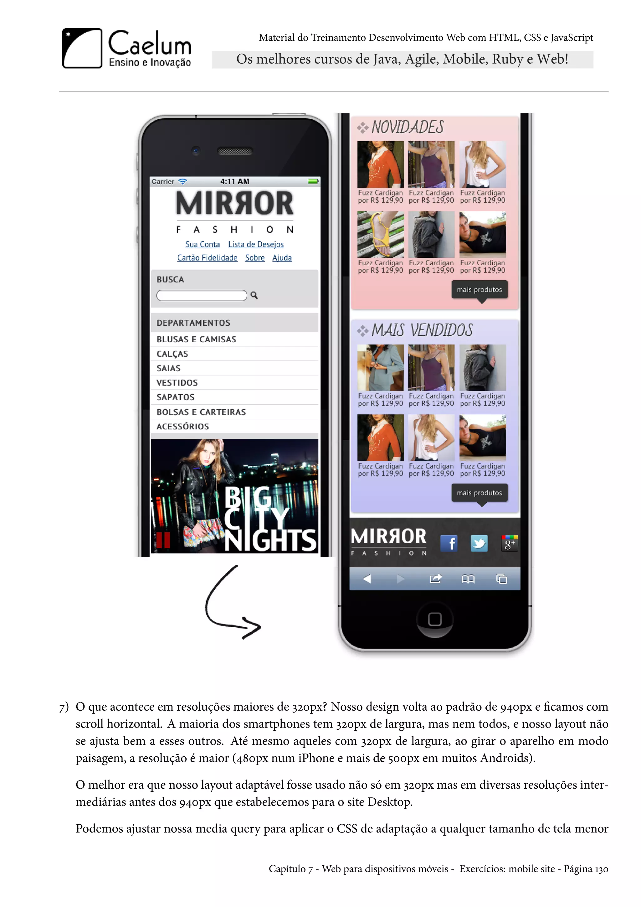 Material do Treinamento DesenvolvimentoWeb com HTML, CSS e JavaScript ß) O que acontece em resoluções maiores de ìóþpx? Nosso design volta ao padrão de É¦þpx e camos com scroll horizontal. A maioria dos smartphones tem ìóþpx de largura, mas nem todos, e nosso layout não se ajusta bem a esses outros. Até mesmo aqueles com ìóþpx de largura, ao girar o aparelho em modo paisagem, a resolução é maior (¦˜þpx num iPhone e mais de ¢þþpx em muitos Androids). O melhor era que nosso layout adaptável fosse usado não só em ìóþpx mas em diversas resoluções inter-mediárias antes dos É¦þpx que estabelecemos para o site Desktop. Podemos ajustar nossa media query para aplicar o CSS de adaptação a qualquer tamanho de tela menor Capítulo ß -Web para dispositivos móveis - Exercícios: mobile site - Página Õìþ 